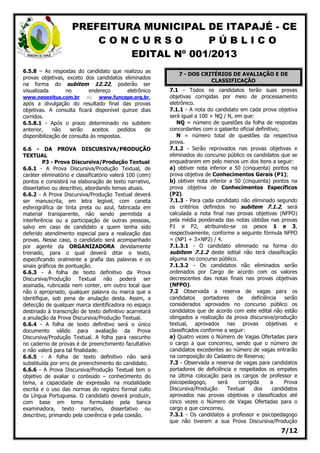 PREFEITURA MUNICIPAL DE ITAPAJÉ - CE
C O N C U R S O P Ú B L I C O
EDITAL Nº 001/2013
7/12
6.5.8 – As respostas do candidato que realizou as
provas objetivas, exceto dos candidatos eliminados
na forma do subitem 12.22, poderão ser
visualizada no endereço eletrônico
www.neoexitus.com.br ou www.funcepe.org.br,
após a divulgação do resultado final das provas
objetivas. A consulta ficará disponível quinze dias
corridos.
6.5.8.1 - Após o prazo determinado no subitem
anterior, não serão aceitos pedidos de
disponibilização de consulta às respostas.
6.6 - DA PROVA DISCURSIVA/PRODUÇÃO
TEXTUAL
P3 - Prova Discursiva/Produção Textual
6.6.1 - A Prova Discursiva/Produção Textual, de
caráter eliminatório e classificatório valerá 100 (cem)
pontos e consistirá na elaboração de texto narrativo,
dissertativo ou descritivo, abordando temas atuais.
6.6.2 - A Prova Discursiva/Produção Textual deverá
ser manuscrita, em letra legível, com caneta
esferográfica de tinta preta ou azul, fabricada em
material transparente, não sendo permitida a
interferência ou a participação de outras pessoas,
salvo em caso de candidato a quem tenha sido
deferido atendimento especial para a realização das
provas. Nesse caso, o candidato será acompanhado
por agente da ORGANIZADORA devidamente
treinado, para o qual deverá ditar o texto,
especificando oralmente a grafia das palavras e os
sinais gráficos de pontuação.
6.6.3 - A folha de texto definitivo da Prova
Discursiva/Produção Textual não poderá ser
assinada, rubricada nem conter, em outro local que
não o apropriado, qualquer palavra ou marca que a
identifique, sob pena de anulação desta. Assim, a
detecção de qualquer marca identificadora no espaço
destinado à transcrição de texto definitivo acarretará
a anulação da Prova Discursiva/Produção Textual.
6.6.4 - A folha de texto definitivo será o único
documento válido para avaliação da Prova
Discursiva/Produção Textual. A folha para rascunho
no caderno de provas é de preenchimento facultativo
e não valerá para tal finalidade.
6.6.5 - A folha de texto definitivo não será
substituída por erro de preenchimento do candidato.
6.6.6 - A Prova Discursiva/Produção Textual tem o
objetivo de avaliar o conteúdo – conhecimento do
tema, a capacidade de expressão na modalidade
escrita e o uso das normas do registro formal culto
da Língua Portuguesa. O candidato deverá produzir,
com base em tema formulado pela banca
examinadora, texto narrativo, dissertativo ou
descritivo, primando pela coerência e pela coesão.
7 - DOS CRITÉRIOS DE AVALIAÇÃO E DE
CLASSIFICAÇÃO
7.1 - Todos os candidatos terão suas provas
objetivas corrigidas por meio de processamento
eletrônico.
7.1.1 - A nota do candidato em cada prova objetiva
será igual a 100 × NQ / N, em que:
NQ = número de questões da folha de respostas
concordantes com o gabarito oficial definitivo;
N = número total de questões da respectiva
prova.
7.1.2 - Serão reprovados nas provas objetivas e
eliminados do concurso público os candidatos que se
enquadrarem em pelo menos um dos itens a seguir:
a) obtiver nota inferior a 50 (cinquenta) pontos na
prova objetiva de Conhecimentos Gerais (P1);
b) obtiver nota inferior a 50 (cinquenta) pontos na
prova objetiva de Conhecimentos Específicos
(P2).
7.1.3 - Para cada candidato não eliminado segundo
os critérios definidos no subitem 7.1.2, será
calculada a nota final nas provas objetivas (NFPO)
pela média ponderada das notas obtidas nas provas
P1 e P2, atribuindo-se os pesos 1 e 3,
respectivamente, conforme a seguinte fórmula NFPO
= (NP1 + 3×NP2) / 4.
7.1.3.1 - O candidato eliminado na forma do
subitem 7.1.2 deste edital não terá classificação
alguma no concurso público.
7.1.3.2 - Os candidatos não eliminados serão
ordenados por Cargo de acordo com os valores
decrescentes das notas finais nas provas objetivas
(NFPO).
7.2 Observada a reserva de vagas para os
candidatos portadores de deficiência serão
considerados aprovados no concurso público os
candidatos que de acordo com este edital não estão
obrigados a realização da prova discursiva/produção
textual, aprovados nas provas objetivas e
classificados conforme a seguir:
a) Quatro vezes o Número de Vagas Ofertadas para
o cargo a que concorreu, sendo que o número de
candidatos excedentes ao número de vagas entrarão
na composição do Cadastro de Reserva;
7.3 - Observada a reserva de vagas para candidatos
portadores de deficiência e respeitados os empates
na última colocação para os cargos de professor e
psicopedagogo, será corrigida a Prova
Discursiva/Produção Textual dos candidatos
aprovados nas provas objetivas e classificados até
cinco vezes o Número de Vagas Ofertadas para o
cargo a que concorreu.
7.3.1 - Os candidatos a professor e psicopedagogo
que não tiverem a sua Prova Discursiva/Produção
 
