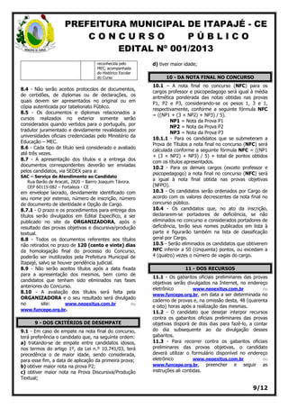 PREFEITURA MUNICIPAL DE ITAPAJÉ - CE
C O N C U R S O P Ú B L I C O
EDITAL Nº 001/2013
9/12
reconhecida pelo
MEC, acompanhada
do Histórico Escolar
do Curso
8.4 - Não serão aceitos protocolos de documentos,
de certidões, de diplomas ou de declarações, os
quais devem ser apresentados no original ou em
cópia autenticada por tabelionato Público.
8.5 - Os documentos e diplomas relacionados a
cursos realizados no exterior somente serão
considerados quando vertidos para o português, por
tradutor juramentado e devidamente revalidados por
universidades oficiais credenciadas pelo Ministério da
Educação – MEC.
8.6 - Cada tipo de título será considerado e avaliado
até três vezes.
8.7 - A apresentação dos títulos e a entrega dos
documentos correspondentes deverão ser enviadas
pelos candidatos, via SEDEX para a:
SAC – Serviço de Atendimento ao Candidato
Rua Barão de Aracati, 2820 – Bairro Joaquim Távora.
CEP 60115-082 – Fortaleza - CE
em envelope lacrado, devidamente identificado com
seu nome por extenso, número de inscrição, número
de documento de identidade e Opção de Cargo.
8.7.1 - O prazo e os procedimentos para entrega dos
títulos serão divulgados em Edital Específico, a ser
publicado no site da ORGANIZADORA, após o
resultado das provas objetivas e discursiva/produção
textual.
8.8 - Todos os documentos referentes aos títulos
não retirados no prazo de 120 (cento e vinte) dias
da homologação final do processo do Concurso,
poderão ser inutilizados pela Prefeitura Municipal de
Itapajé, salvo se houver pendência judicial.
8.9 - Não serão aceitos títulos após a data fixada
para a apresentação dos mesmos, bem como de
candidatos que tenham sido eliminados nas fases
anteriores do Concurso.
8.10 - A avaliação dos títulos será feita pela
ORGANIZADORA e o seu resultado será divulgado
no site: www.neoexitus.com.br ou
www.funcepe.org.br.
9 - DOS CRITÉRIOS DE DESEMPATE
9.1 - Em caso de empate na nota final do concurso,
terá preferência o candidato que, na seguinte ordem:
a) tratando-se de empate entre candidatos idosos,
nos termos do artigo 1º, da Lei n.º 10.741/03, terá
precedência o de maior idade, sendo considerada,
para esse fim, a data de aplicação da primeira prova;
b) obtiver maior nota na prova P2;
c) obtiver maior nota na Prova Discursiva/Produção
Textual;
d) tiver maior idade;
10 - DA NOTA FINAL NO CONCURSO
10.1 – A nota final no concurso (NFC) para os
cargos professor e psicopedagogo será igual à média
aritmética ponderada das notas obtidas nas provas
P1, P2 e P3, considerando-se os pesos 1, 3 e 1,
respectivamente, conforme a seguinte fórmula NFC
= ((NP1 + (3 × NP2) + NP3) / 5).
NP1 = Nota da Prova P1
NP2 = Nota da Prova P2
NP3 = Nota da Prova P3
10.1.1 - Para os candidatos que se submeteram a
Prova de Títulos a nota final no concurso (NFC) será
calculada conforme a seguinte fórmula NFC = ((NP1
+ (3 × NP2) + NP3) / 5) + total de pontos obtidos
com os títulos apresentados.
10.2 - Para os demais cargos (exceto professor e
psicopedagogo) a nota final no concurso (NFC) será
a igual à nota final obtida nas provas objetivas
(NFPO).
10.3 - Os candidatos serão ordenados por Cargo de
acordo com os valores decrescentes da nota final no
concurso público.
10.4 - Os candidatos que, no ato da inscrição,
declararem-se portadores de deficiência, se não
eliminados no concurso e considerados portadores de
deficiência, terão seus nomes publicados em lista à
parte e figurarão também na lista de classificação
geral por Cargo.
10.5 - Serão eliminados os candidatos que obtiverem
NFC inferior a 50 (cinquenta) pontos, ou excedam a
4 (quatro) vezes o número de vagas do cargo.
11 - DOS RECURSOS
11.1 - Os gabaritos oficiais preliminares das provas
objetivas serão divulgados na Internet, no endereço
eletrônico www.neoexitus.com.br ou
www.funcepe.org.br, em data a ser determinada no
caderno de provas e, na omissão desta, 48 (quarenta
e oito) horas após a realização das mesmas.
11.2 - O candidato que desejar interpor recursos
contra os gabaritos oficiais preliminares das provas
objetivas disporá de dois dias para fazê-lo, a contar
do dia subsequente ao da divulgação desses
gabaritos.
11.3 - Para recorrer contra os gabaritos oficiais
preliminares das provas objetivas, o candidato
deverá utilizar o formulário disponível no endereço
eletrônico www.neoexitus.com.br ou
www.funcepe.org.br, preencher e seguir as
instruções ali contidas.
 