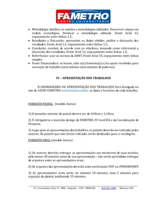 _____________________________________________________________________
Av. Constantino Nery N° 3000, Chapada – CEP: 69050-001 - Tel:2101-1000 – Manaus/AM
 Metodologia: detalhar os sujeitos e metodologias utilizados. Descrever etapas em
ordem cronológica. Destacar a metodologia utilizada. Fonte Arial 12,
espaçamento entre linhas 1,5;
 Resultados e Discussão: apresentar os dados obtidos, análise e discussão dos
resultados. Fonte Arial 12, espaçamento entre linhas 1,5;
 Conclusão: concluir, de acordo com os objetivos, tomando como referencial a
discussão dos resultados. Fonte Arial 12, espaçamento entre linhas 1,5;
 Referências: usar as normas da ABNT. Fonte Arial 10, espaçamento entre linhas
simples;
 Fonte Financiadora: se houve, citar o(s) fomento(s) e/ou apoio recebidos para
execução do trabalho (sem mínimo nem máximo de palavras).
IV – APRESENTAÇÃO DOS TRABALHOS
O CRONOGRAMA DE APRESENTAÇÃO DOS TRABALHOS Será divulgado no
site do CEUNI FAMETRO www.fametro.edu.br as datas e horários de cada trabalho.
FORMATO PAINEL (modelo Anexo)
1) O tamanho máximo do painel deverá ser de 0,90cm x 1,10cm.
2) É obrigatória a inserção da logo da FAMETRO, IV ConCIFA e da Coordenação de
Pesquisa.
3) Logo após as apresentações dostrabalhos, os painéis deverão ser retirados pelos
autores. Os painéis que não forem retirados serão destinados para a reciclagem.
FORMATO ORAL (modelo Anexo)
1) Os autores deverão entregar as apresentações aos monitores de suas sessões,
pelo menos 30 minutos antes da sua apresentação – não serão permitidas entregas
de arquivos entre as apresentações orais.
2) Os arquivos das apresentações deverão estarem formato PDF ou POWERPOINT.
3) As apresentações orais terão no máximo 10 minutos, mais 5 minutos para
arguição da plateia, totalizando 15 minutos.
 