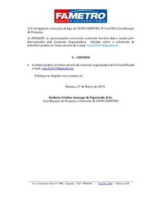 _____________________________________________________________________
Av. Constantino Nery N° 3000, Chapada – CEP: 69050-001 - Tel:2101-1000 – Manaus/AM
4) É obrigatória a inserção da logo do CEUNI FAMETRO, IV ConCIFA, Coordenação
de Pesquisa.
6) ATENÇÃO: as apresentações ocorrerão conforme horário, data e sessão pré-
determinados pela Comissão Organizadora. Dúvidas sobre a submissão de
trabalhos podem ser feitas através do e-mail: concifa2019@gmail.com
V – CONTATO
 Contatos podem ser feitos através da comissão organizadora do IV ConCIFA pelo
e-mail: concifa2019@gmail.com,
Publique-se. Registre-se e cumpra-se.
Manaus, 27 de Março de 2019.
Suelania Cristina Gonzaga de Figueiredo, D.Sc.
Coordenação de Pesquisa e Extensão do CEUNI FAMETRO
 