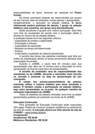 responsabilidade do aluno, devendo ser realizada em Power
Point®.
      Os temas orientados poderão ser desenvolvidos por grupos
de até 3 alunos, além do orientador, sendo apenas 1 apresentador,
obrigatoriamente, o aprovado na seleção didática. O aluno
interessado poderá participar de apenas 1 grupo na seleção
didática; caso contrário, seu grupo será desclassificado.
      Serão escolhidos 9 grupos com melhor pontuação. Será feita
uma lista de excedentes de acordo com a pontuação obtida e
afixada no mesmo dia da seleção didática.
A avaliação basear-se-á nos seguintes critérios:
- Capacidade de síntese e objetividade
- Priorização e enfoque
- Capacidade de expressão
- Respeito ao tempo pré-determinado
- Postura
- Criatividade e qualidade do material apresentado
      A escolha dos temas das palestras orientadas será feita por
ordem de classificação dentre os temas previamente definidos pela
organização da jornada.
      Durante a JASME, o aluno terá 20 minutos para sua
apresentação oral, além de 15 minutos para a discussão do tema
apresentado, ao final de cada bloco de apresentações.
      A escolha do orientador será de responsabilidade dos
estudantes ou da JASME, devendo o orientador estar inscrito
na Jornada e presente na data de apresentação do seu
orientando.
      É vetado aos autores-apresentadores de palestra
orientada utilizar o mesmo trabalho para tema orientado e
pôster. É também vetada a participação na seleção didática,
seja como apresentador ou co-autor, de qualquer membro da
comissão organizadora da JASME.
      Todos os trabalhos de palestra orientada, tema livre ou pôster
apresentados poderão ser publicado nos Anais da IX JASME.

Educação Continuada
     Para atividades de Educação Continuada serão reservadas
250 vagas. Poderá se inscrever qualquer acadêmico ou profissional
da área de saúde. A inscrição deverá ser feita através do site da
FUNDEP – www.fundep.ufmg.br.
Investimento:
Acadêmicos: R$ 20,00
Médicos e Residentes: R$ 25,00
 