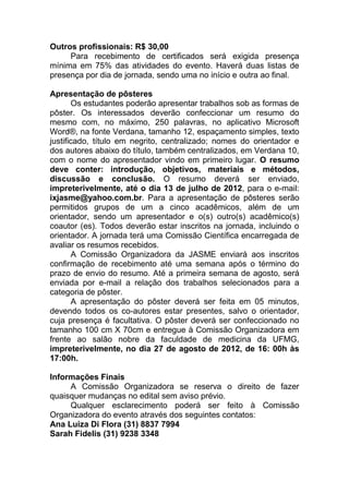 Outros profissionais: R$ 30,00
     Para recebimento de certificados será exigida presença
mínima em 75% das atividades do evento. Haverá duas listas de
presença por dia de jornada, sendo uma no início e outra ao final.

Apresentação de pôsteres
       Os estudantes poderão apresentar trabalhos sob as formas de
pôster. Os interessados deverão confeccionar um resumo do
mesmo com, no máximo, 250 palavras, no aplicativo Microsoft
Word®, na fonte Verdana, tamanho 12, espaçamento simples, texto
justificado, título em negrito, centralizado; nomes do orientador e
dos autores abaixo do título, também centralizados, em Verdana 10,
com o nome do apresentador vindo em primeiro lugar. O resumo
deve conter: introdução, objetivos, materiais e métodos,
discussão e conclusão. O resumo deverá ser enviado,
impreterivelmente, até o dia 13 de julho de 2012, para o e-mail:
ixjasme@yahoo.com.br. Para a apresentação de pôsteres serão
permitidos grupos de um a cinco acadêmicos, além de um
orientador, sendo um apresentador e o(s) outro(s) acadêmico(s)
coautor (es). Todos deverão estar inscritos na jornada, incluindo o
orientador. A jornada terá uma Comissão Científica encarregada de
avaliar os resumos recebidos.
       A Comissão Organizadora da JASME enviará aos inscritos
confirmação de recebimento até uma semana após o término do
prazo de envio do resumo. Até a primeira semana de agosto, será
enviada por e-mail a relação dos trabalhos selecionados para a
categoria de pôster.
       A apresentação do pôster deverá ser feita em 05 minutos,
devendo todos os co-autores estar presentes, salvo o orientador,
cuja presença é facultativa. O pôster deverá ser confeccionado no
tamanho 100 cm X 70cm e entregue à Comissão Organizadora em
frente ao salão nobre da faculdade de medicina da UFMG,
impreterivelmente, no dia 27 de agosto de 2012, de 16: 00h às
17:00h.

Informações Finais
     A Comissão Organizadora se reserva o direito de fazer
quaisquer mudanças no edital sem aviso prévio.
     Qualquer esclarecimento poderá ser feito à Comissão
Organizadora do evento através dos seguintes contatos:
Ana Luiza Di Flora (31) 8837 7994
Sarah Fidelis (31) 9238 3348
 
