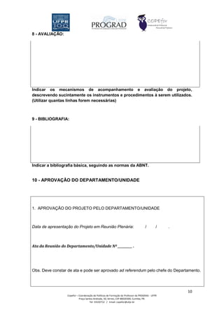 8 - AVALIAÇÃO:




Indicar os mecanismos de acompanhamento e avaliação do projeto,
descrevendo sucintamente os instrumentos e procedimentos à serem utilizados.
(Utilizar quantas linhas forem necessárias)



9 - BIBLIOGRAFIA:




Indicar a bibliografia básica, seguindo as normas da ABNT.


10 - APROVAÇÃO DO DEPARTAMENTO/UNIDADE




1. APROVAÇÃO DO PROJETO PELO DEPARTAMENTO/UNIDADE



Data de apresentação do Projeto em Reunião Plenária:                                 /        /   .



Ata da Reunião do Departamento/Unidade Nº __________ .




Obs. Deve constar de ata e pode ser aprovado ad referendum pelo chefe do Departamento.




                                                                                                      10
                  Copefor – Coordenação de Políticas de Formação do Professor da PROGRAD - UFPR
                            Praça Santos Andrade, 50, térreo, CEP 80020300, Curitiba, PR.
                                     Tel: 33102712 / Email: copefor@ufpr.br
 