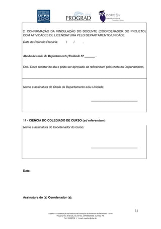 2. CONFIRMAÇÃO DA VINCULAÇÃO DO DOCENTE (COORDENADOR DO PROJETO)
COM ATIVIDADES DE LICENCIATURA PELO DEPARTAMENTO/UNIDADE

Data da Reunião Plenária:              /        /          .



Ata da Reunião do Departamento/Unidade Nº __________ .


Obs. Deve constar de ata e pode ser aprovado ad referendum pelo chefe do Departamento.




Nome e assinatura do Chefe de Departamento e/ou Unidade:




11 - CIÊNCIA DO COLEGIADO DE CURSO (ad referendum)

Nome e assinatura do Coordenador do Curso:




Data:




Assinatura do (a) Coordenador (a):



                                                                                                  11
                  Copefor – Coordenação de Políticas de Formação do Professor da PROGRAD - UFPR
                            Praça Santos Andrade, 50, térreo, CEP 80020300, Curitiba, PR.
                                     Tel: 33102712 / Email: copefor@ufpr.br
 