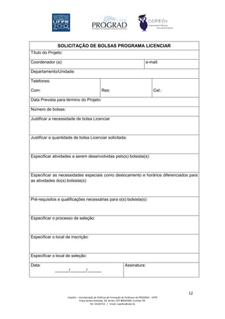 SOLICITAÇÃO DE BOLSAS PROGRAMA LICENCIAR
Título do Projeto:

Coordenador (a):                                                                        e-mail:

Departamento/Unidade:

Telefones:

Com:                                              Res:                                        Cel.:

Data Prevista para término do Projeto:

Número de bolsas:

Justificar a necessidade de bolsa Licenciar



Justificar a quantidade de bolsa Licenciar solicitada:



Especificar atividades a serem desenvolvidas pelo(s) bolsista(s):



Especificar as necessidades especiais como deslocamento e horários diferenciados para
as atividades do(s) bolsista(s):



Pré-requisitos e qualificações necessárias para o(s) bolsista(s):



Especificar o processo de seleção:



Especificar o local de inscrição:



Especificar o local de seleção:

Data:                                                                 Assinatura:
             ______/_______/______




                                                                                                      12
                     Copefor – Coordenação de Políticas de Formação do Professor da PROGRAD - UFPR
                               Praça Santos Andrade, 50, térreo, CEP 80020300, Curitiba, PR.
                                        Tel: 33102712 / Email: copefor@ufpr.br
 