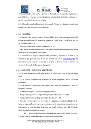 indissociabilidade entre teoria e prática na formação do licenciando. Esgotadas as
   possibilidades de inserção com a rede pública, esta atividade poderá ser realizada, em
   caráter excepcional, com a rede privada;

   2.4 – Observância da função social da Universidade Pública, através da orientação para
   projetos de maior comprometimento social.



3- DAS INSCRIÇÕES:
   3.1 - As Inscrições para o Programa Licenciar 2012, serão realizadas na Copefor-UFPR
   (Praça Santos Andrade, 50, térreo), no período de 24/02/2012 a 19/03/2012, das 9hs
   às 12hs e das 14 às 17hs.
   3.2 – Os documentos necessários para a inscrição são:
   a – Ata departamental comprovando o vinculo do docente proponente a um curso de
   licenciatura, ou documento equivalente.
   b – Formulário de projeto integralmente preenchido, impresso e assinado e via
   digitalizada de igual teor que deverá ser enviada ao e-mail licenciar@ufpr.br. No
   formulário deverá constar a aprovação do projeto no Departamento ou Câmara e a
   ciência do Colegiado do Curso para divulgação.


4- DA ELABORAÇÃO E JULGAMENTO DOS PROJETOS:
   4.1 – O projeto deverá estar obrigatoriamente vinculado a um curso de licenciatura da
   UFPR.
   4.2 – O projeto deverá conter o número de bolsas pleiteadas, com a respectiva
   justificativa.
   4.2 – A avaliação e julgamento dos projetos será realizada pelo Comitê Gestor do
   Programa Licenciar.
   4.3 – São critérios para a avaliação dos projetos novos:
   a- Adequação do projeto aos objetivos do programa (Pontuação de 0 a 30)
   b- Adequação às diretrizes do programa (Pontuação de 0 a 40);
   c- Aspectos formais exigidos na elaboração da proposta do projeto (0 a 10); (entende-
   se como aspectos formais o preenchimento correto de todos os campos, a clareza nas
   informações, o envio de cópia do projeto por email, conforme item 3.2 “b”, assim
   como demais formalidades inerentes).
            4.3.1 – A pontuação mínima para aprovação de novos projetos é de 50 pontos.
   4.4 - São critérios para a avaliação dos projetos de continuidade:
                                                                                                    2
                    Copefor – Coordenação de Políticas de Formação do Professor da PROGRAD - UFPR
                              Praça Santos Andrade, 50, térreo, CEP 80020300, Curitiba, PR.
                                       Tel: 33102712 / Email: copefor@ufpr.br
 