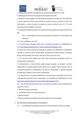 a- Adequação do projeto aos objetivos do programa (Pontuação de 0 a 30)
   b- Adequação às diretrizes do programa (Pontuação de 0 a 40);
   c- Aspectos formais exigidos na elaboração da proposta do projeto (0 a 10); (entende-
   se como aspectos formais o preenchimento correto de todos os campos, a clareza nas
   informações, o envio de cópia do projeto por email, conforme item 3.2 “b”, assim
   como demais formalidades inerentes);
   d – Avaliação do desenvolvimento do relatório final do projeto executado em 2011 (0 a
   30).
           4.4.1 – A pontuação mínima para aprovação de projetos em continuidade é de
           70 pontos.
   4.5 – Dos resultados e recursos:
   a- O Comitê Gestor divulgará edital com os projetos aprovados em 12/04/2012 nos
   sites http://www.prograd.ufpr.br/ e http://copeforufpr.blogspot.com/;
   b- O prazo de recurso quanto ao resultado da seleção é de 13/04/2012 a 16/04/2012,
   devendo os mesmos serem apresentados, devidamente fundamentados na Copefor
   (Praça Santos Andrade, 50, térreo), das 9hs às 12hs e das 14 às 17hs.
   c – Os recursos serão julgados por dois novos pareceristas designados dentre os
   membros do Comitê Gestor.
   d- Eventualmente o Comitê Gestor poderá julgar aprovado um projeto e solicitar
   adequação ou complementação deste. Neste caso o projeto deverá retornar com as
   indicações atendidas até 16/04/2012, sob pena de reprovação, e, quando aprovado
   em definitivo receberá a nota mínima estabelecida.
   e- O edital final com os projetos definitivamente aprovados e reprovados, assim como
   a distribuição das bolsas entre os aprovados, será expedido em 20/04/2012 nos sites
   http://www.prograd.ufpr.br/ e http://copeforufpr.blogspot.com/;
   4.6 – Para distribuição das bolsas entre os projetos aprovados serão considerados os
   seguintes critérios:
   a- Número de bolsas solicitadas;
   b- Justificativa relativa ao número de bolsas;
   c- Nota do projeto;
   d- Nota da avaliação do relatório final (para projetos de continuidade);


5- DO PROFESSOR COORDENADOR / PROPONENTE:
   5.1-    O coordenador não poderá coordenar simultaneamente mais de um projeto.

                                                                                                3
                Copefor – Coordenação de Políticas de Formação do Professor da PROGRAD - UFPR
                          Praça Santos Andrade, 50, térreo, CEP 80020300, Curitiba, PR.
                                   Tel: 33102712 / Email: copefor@ufpr.br
 