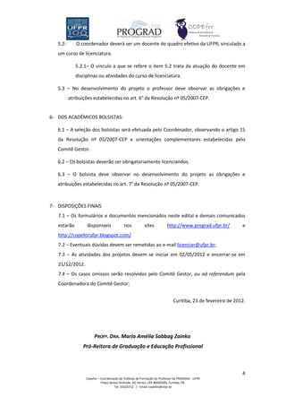 5.2-      O coordenador deverá ser um docente do quadro efetivo da UFPR, vinculado a
   um curso de licenciatura.

             5.2.1– O vinculo a que se refere o item 5.2 trata da atuação do docente em
             disciplinas ou atividades do curso de licenciatura.

   5.3 – No desenvolvimento do projeto o professor deve observar as obrigações e
          atribuições estabelecidas no art. 6° da Resolução nº 05/2007-CEP.


6- DOS ACADÊMICOS BOLSISTAS:

   6.1 – A seleção dos bolsistas será efetuada pelo Coordenador, observando o artigo 15
   da Resolução nº 05/2007-CEP e orientações complementares estabelecidas pelo
   Comitê Gestor.

   6.2 – Os bolsistas deverão ser obrigatoriamente licenciandos.

   6.3 – O bolsista deve observar no desenvolvimento do projeto as obrigações e
   atribuições estabelecidas no art. 7° da Resolução nº 05/2007-CEP.



7- DISPOSIÇÕES FINAIS
   7.1 – Os formulários e documentos mencionados neste edital e demais comunicados
   estarão        disponíveis              nos           sites          http://www.prograd.ufpr.br/         e
   http://copeforufpr.blogspot.com/
   7.2 – Eventuais dúvidas devem ser remetidas ao e-mail licenciar@ufpr.br;
   7.3 – As atividades dos projetos devem se iniciar em 02/05/2012 e encerrar-se em
   21/12/2012.
   7.4 – Os casos omissos serão resolvidos pelo Comitê Gestor, ou ad referendum pela
   Coordenadora do Comitê Gestor;


                                                                            Curitiba, 23 de fevereiro de 2012.




                       PROFª. DRA. Maria Amélia Sabbag Zainko
                Pró-Reitora de Graduação e Educação Profissional



                                                                                                            4
                  Copefor – Coordenação de Políticas de Formação do Professor da PROGRAD - UFPR
                            Praça Santos Andrade, 50, térreo, CEP 80020300, Curitiba, PR.
                                     Tel: 33102712 / Email: copefor@ufpr.br
 