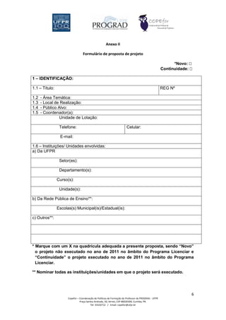 Anexo II

                                  Formulário de proposta de projeto

                                                                                                            *Novo: 
                                                                                                      Continuidade: 

1 – IDENTIFICAÇÃO:

1.1 – Título:                                                                                         REG Nº

1.2   - Área Temática:
1.3   - Local de Realização:
1.4   - Público Alvo:
1.5   - Coordenador(a):
                 Unidade de Lotação:

                 Telefone:                                              Celular:

                 E-mail:

1.6 – Instituições/ Unidades envolvidas:
a) Da UFPR

                 Setor(es):

                 Departamento(s):

                Curso(s):

                 Unidade(s):

b) Da Rede Pública de Ensino**:

                Escolas(s) Municipal(is)/Estadual(is):

c) Outros**:




* Marque com um X na quadrícula adequada a presente proposta, sendo “Novo”
  o projeto não executado no ano de 2011 no âmbito do Programa Licenciar e
  “Continuidade” o projeto executado no ano de 2011 no âmbito do Programa
  Licenciar.

** Nominar todas as instituições/unidades em que o projeto será executado.




                                                                                                                    6
                      Copefor – Coordenação de Políticas de Formação do Professor da PROGRAD - UFPR
                                Praça Santos Andrade, 50, térreo, CEP 80020300, Curitiba, PR.
                                         Tel: 33102712 / Email: copefor@ufpr.br
 