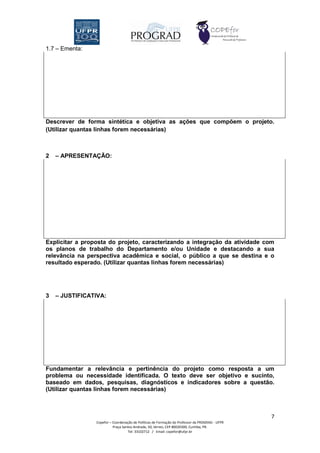 1.7 – Ementa:




Descrever de forma sintética e objetiva as ações que compõem o projeto.
(Utilizar quantas linhas forem necessárias)



2   – APRESENTAÇÃO:




Explicitar a proposta do projeto, caracterizando a integração da atividade com
os planos de trabalho do Departamento e/ou Unidade e destacando a sua
relevância na perspectiva acadêmica e social, o público a que se destina e o
resultado esperado. (Utilizar quantas linhas forem necessárias)




3   – JUSTIFICATIVA:




Fundamentar a relevância e pertinência do projeto como resposta a um
problema ou necessidade identificada. O texto deve ser objetivo e sucinto,
baseado em dados, pesquisas, diagnósticos e indicadores sobre a questão.
(Utilizar quantas linhas forem necessárias)



                                                                                                 7
                 Copefor – Coordenação de Políticas de Formação do Professor da PROGRAD - UFPR
                           Praça Santos Andrade, 50, térreo, CEP 80020300, Curitiba, PR.
                                    Tel: 33102712 / Email: copefor@ufpr.br
 