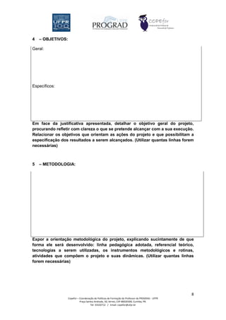 4   – OBJETIVOS:

Geral:




Específicos:




Em face da justificativa apresentada, detalhar o objetivo geral do projeto,
procurando refletir com clareza o que se pretende alcançar com a sua execução.
Relacionar os objetivos que orientam as ações do projeto e que possibilitam a
especificação dos resultados a serem alcançados. (Utilizar quantas linhas forem
necessárias)



5   – METODOLOGIA:




Expor a orientação metodológica do projeto, explicando sucintamente de que
forma ele será desenvolvido: linha pedagógica adotada, referencial teórico,
tecnologias a serem utilizadas, os instrumentos metodológicos e rotinas,
atividades que compõem o projeto e suas dinâmicas. (Utilizar quantas linhas
forem necessárias)




                                                                                                   8
                   Copefor – Coordenação de Políticas de Formação do Professor da PROGRAD - UFPR
                             Praça Santos Andrade, 50, térreo, CEP 80020300, Curitiba, PR.
                                      Tel: 33102712 / Email: copefor@ufpr.br
 
