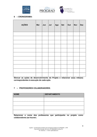 6   – CRONOGRAMA:



       AÇÕES                  Mai         Jun          Jul         Ago          Set         Out   Nov   Dez




Elencar as ações de desenvolvimento do Projeto e relacionar ao(s) mês(es)
correspondentes à execução de cada ação.



7   – PROFESSORES COLABORADORES


NOME                                           DEPARTAMENTO




Relacionar o nome dos professores que participarão no projeto como
colaboradores (se houver).



                                                                                                          9
                Copefor – Coordenação de Políticas de Formação do Professor da PROGRAD - UFPR
                          Praça Santos Andrade, 50, térreo, CEP 80020300, Curitiba, PR.
                                   Tel: 33102712 / Email: copefor@ufpr.br
 