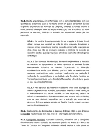 8.3.1. Planilha Orçamentária, em conformidade com os elementos técnicos e com seus
quantitativos, exatamente iguais e na mesma ordem em que se apresentem os itens
na planilha orçamentária do Município de Campinas, contendo os valores unitários e
totais, devendo contemplar todas as etapas de execução, com a incidência do maior
percentual de desconto, rubricada e assinada pelo responsável técnico por sua
elaboração.
8.3.1.1. Na planilha de custo constante de sua proposta, a licitante deverá
utilizar, sempre que possível, de mão de obra, materiais, tecnologias e
matérias-primas existentes no local da execução, conservação e operação da
obra, desde que não se produzam prejuízos à eficiência na execução do
respectivo objeto e que seja respeitado o limite do orçamento estimado para a
contratação.
8.3.1.2. Será admitida na elaboração da Planilha Orçamentária, a indicação
de materiais ou equipamentos de melhor qualidade ou similares àqueles
eventualmente indicados na Planilha Orçamentária do Município,
considerando-se similar como idêntico, igual sob todos os aspectos ou que
apresente características muito próximas, condicionada sua aceitação à
verificação de compatibilidade e similaridade pela Secretaria Municipal de
Transportes em conjunto com a Secretaria Municipal de Infraestrutura, quanto
às suas especificações técnicas.
8.3.1.3. Para aplicação do percentual de desconto linear sobre os preços da
Planilha Orçamentária do Município, constante do Anexo II – Pasta Técnica, se
o arredondamento dos valores unitários se fizer necessário, deverá ser
utilizado o mesmo método de arredondamento para todos os itens da Planilha,
com as casas decimais necessárias para a aplicação do percentual de
desconto. Todos os valores unitários da Planilha deverão possuir o mesmo
número de casas decimais.
8.3.2. Detalhamento das Bonificações e Despesas Indiretas (BDI) e dos Encargos
Sociais (ES), nos termos do item 3 do Anexo I – Informações Complementares.
8.3.3. Cronograma Financeiro, rubricado e assinado, compatível com o cronograma
físico-financeiro e com a condição de pagamento prevista no Anexo III – Minuta de
Termo de Contrato. O Cronograma Financeiro deverá totalizar o valor global da
 