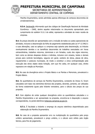 PREFEITURA MUNICIPAL DE CAMPINAS
SECRETARIA DE ADMINISTRAÇÃO
DEPARTAMENTO CENTRAL DE COMPRAS
11
Planilha Orçamentária, sendo admitidas apenas diferenças de centavos decorrentes de
arredondamentos.
8.3.4. Declaração informando qual dos códigos de Classificação Nacional de Atividade
Econômica – CNAE, dentre aqueles relacionados no documento apresentado para
cumprimento do subitem 9.11.1 do edital, representa a atividade de maior receita da
empresa.
8.4. Os preços deverão ser apresentados com a inclusão de todos os custos operacionais da
atividade, inclusive a desoneração da folha de pagamento estabelecida pela Lei nº 12.546/11
e suas alterações, caso se aplique e a empresa seja optante pela desoneração, os tributos
eventualmente devidos e os benefícios decorrentes de trabalhos executados em horas
extraordinárias, trabalhos noturnos, dominicais e em feriados, custo dos vigias noturnos,
bem como as demais despesas diretas e indiretas, inclusive com ensaios, testes e demais
provas para controle tecnológico, seguros em geral, canteiro de obras, placas de obra,
regulamentos e posturas municipais, de modo a constituir a única contraprestação pela
execução das obras objeto desta licitação, sem que lhe caiba, em qualquer caso, direito
regressivo em relação ao Município.
8.5. No caso de divergência entre o Projeto Básico e as Plantas e Memoriais, prevalecerá o
Projeto Básico.
8.6. Os quantitativos de serviços da Planilha Orçamentária, constante do Anexo II, foram
calculados com base nos elementos técnicos dos projetos, devendo, portanto, ser utilizados
de forma exatamente iguais pela licitante vencedora, para o cálculo dos preços de sua
proposta.
8.7. Com objetivo de evitar qualquer divergência entre os quantitativos calculados e a
Planilha Orçamentária a ser apresentada na proposta, encontra-se à disposição o arquivo
correspondente, no portal eletrônico licitacoes.campinas.sp.gov.br.
8.7.1. É facultado a licitante o emprego do arquivo eletrônico disponibilizado para
elaboração da Planilha Orçamentária.
8.8. No caso de a proposta apresentar erro na multiplicação do quantitativo pelo preço
unitário apresentado, prevalecerá o preço unitário, e o cálculo será refeito pelo órgão
técnico, para fins de julgamento.
 