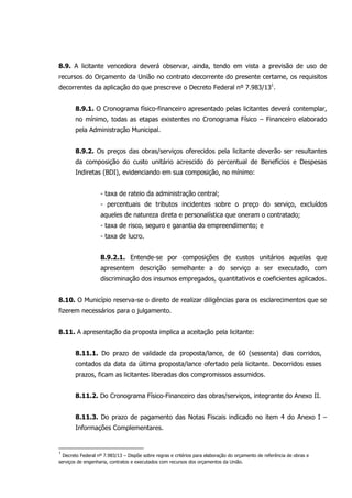 8.9. A licitante vencedora deverá observar, ainda, tendo em vista a previsão de uso de
recursos do Orçamento da União no contrato decorrente do presente certame, os requisitos
decorrentes da aplicação do que prescreve o Decreto Federal nº 7.983/131
.
8.9.1. O Cronograma físico-financeiro apresentado pelas licitantes deverá contemplar,
no mínimo, todas as etapas existentes no Cronograma Físico – Financeiro elaborado
pela Administração Municipal.
8.9.2. Os preços das obras/serviços oferecidos pela licitante deverão ser resultantes
da composição do custo unitário acrescido do percentual de Benefícios e Despesas
Indiretas (BDI), evidenciando em sua composição, no mínimo:
- taxa de rateio da administração central;
- percentuais de tributos incidentes sobre o preço do serviço, excluídos
aqueles de natureza direta e personalística que oneram o contratado;
- taxa de risco, seguro e garantia do empreendimento; e
- taxa de lucro.
8.9.2.1. Entende-se por composições de custos unitários aquelas que
apresentem descrição semelhante a do serviço a ser executado, com
discriminação dos insumos empregados, quantitativos e coeficientes aplicados.
8.10. O Município reserva-se o direito de realizar diligências para os esclarecimentos que se
fizerem necessários para o julgamento.
8.11. A apresentação da proposta implica a aceitação pela licitante:
8.11.1. Do prazo de validade da proposta/lance, de 60 (sessenta) dias corridos,
contados da data da última proposta/lance ofertado pela licitante. Decorridos esses
prazos, ficam as licitantes liberadas dos compromissos assumidos.
8.11.2. Do Cronograma Físico-Financeiro das obras/serviços, integrante do Anexo II.
8.11.3. Do prazo de pagamento das Notas Fiscais indicado no item 4 do Anexo I –
Informações Complementares.
1
Decreto Federal nº 7.983/13 – Dispõe sobre regras e critérios para elaboração do orçamento de referência de obras e
serviços de engenharia, contratos e executados com recursos dos orçamentos da União.
 