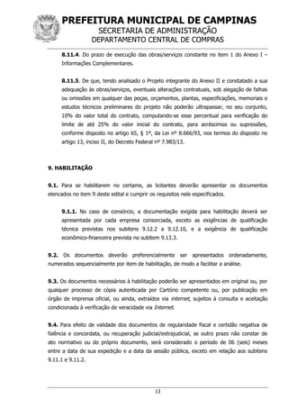 PREFEITURA MUNICIPAL DE CAMPINAS
SECRETARIA DE ADMINISTRAÇÃO
DEPARTAMENTO CENTRAL DE COMPRAS
13
8.11.4. Do prazo de execução das obras/serviços constante no item 1 do Anexo I –
Informações Complementares.
8.11.5. De que, tendo analisado o Projeto integrante do Anexo II e constatado a sua
adequação às obras/serviços, eventuais alterações contratuais, sob alegação de falhas
ou omissões em qualquer das peças, orçamentos, plantas, especificações, memoriais e
estudos técnicos preliminares do projeto não poderão ultrapassar, no seu conjunto,
10% do valor total do contrato, computando-se esse percentual para verificação do
limite de até 25% do valor inicial do contrato, para acréscimos ou supressões,
conforme disposto no artigo 65, § 1º, da Lei nº 8.666/93, nos termos do disposto no
artigo 13, inciso II, do Decreto Federal nº 7.983/13.
9. HABILITAÇÃO
9.1. Para se habilitarem no certame, as licitantes deverão apresentar os documentos
elencados no item 9 deste edital e cumprir os requisitos nele especificados.
9.1.1. No caso de consórcio, a documentação exigida para habilitação deverá ser
apresentada por cada empresa consorciada, exceto as exigências de qualificação
técnica previstas nos subitens 9.12.2 a 9.12.10, e a exigência de qualificação
econômico-financeira prevista no subitem 9.13.3.
9.2. Os documentos deverão preferencialmente ser apresentados ordenadamente,
numerados sequencialmente por item de habilitação, de modo a facilitar a análise.
9.3. Os documentos necessários à habilitação poderão ser apresentados em original ou, por
qualquer processo de cópia autenticada por Cartório competente ou, por publicação em
órgão de imprensa oficial, ou ainda, extraídos via internet, sujeitos à consulta e aceitação
condicionada à verificação de veracidade via Internet.
9.4. Para efeito de validade dos documentos de regularidade fiscal e certidão negativa de
falência e concordata, ou recuperação judicial/extrajudicial, se outro prazo não constar de
ato normativo ou do próprio documento, será considerado o período de 06 (seis) meses
entre a data de sua expedição e a data da sessão pública, exceto em relação aos subitens
9.11.1 e 9.11.2.
 