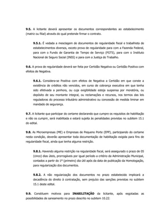 9.5. A licitante deverá apresentar os documentos correspondentes ao estabelecimento
(matriz ou filial) através do qual pretende firmar o contrato.
9.5.1. É vedada a mesclagem de documentos de regularidade fiscal e trabalhista de
estabelecimentos diversos, exceto prova de regularidade para com a Fazenda Federal,
para com o Fundo de Garantia de Tempo de Serviço (FGTS), para com o Instituto
Nacional de Seguro Social (INSS) e para com a Justiça do Trabalho.
9.6. A prova de regularidade deverá ser feita por Certidão Negativa ou Certidão Positiva com
efeitos de Negativa.
9.6.1. Considera-se Positiva com efeitos de Negativa a Certidão em que conste a
existência de créditos não vencidos, em curso de cobrança executiva em que tenha
sido efetivada a penhora, ou cuja exigibilidade esteja suspensa por moratória, ou
depósito de seu montante integral, ou reclamações e recursos, nos termos das leis
reguladoras do processo tributário administrativo ou concessão de medida liminar em
mandado de segurança.
9.7. A licitante que participar do certame declarando que cumpre os requisitos de habilitação
e não os cumprir, será inabilitada e estará sujeita às penalidades previstas no subitem 15.1
do edital.
9.8. As Microempresas (ME) e Empresas de Pequeno Porte (EPP), participando do certame
nesta condição, deverão apresentar toda documentação de habilitação exigida para fins de
regularidade fiscal, ainda que tenha alguma restrição.
9.8.1. Havendo alguma restrição na regularidade fiscal, será assegurado o prazo de 05
(cinco) dias úteis, prorrogáveis por igual período a critério da Administração Municipal,
contados a partir do 1º (primeiro) dia útil após da data de publicação da Homologação,
para regularização dos documentos.
9.8.2. A não regularização dos documentos no prazo estabelecido implicará a
decadência do direito à contratação, sem prejuízo das sanções previstas no subitem
15.1 deste edital.
9.9. Constituem motivos para INABILITAÇÃO da licitante, após esgotadas as
possibilidades de saneamento no prazo descrito no subitem 10.22:
 