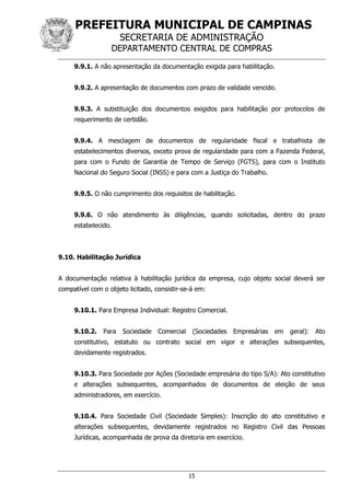 PREFEITURA MUNICIPAL DE CAMPINAS
SECRETARIA DE ADMINISTRAÇÃO
DEPARTAMENTO CENTRAL DE COMPRAS
15
9.9.1. A não apresentação da documentação exigida para habilitação.
9.9.2. A apresentação de documentos com prazo de validade vencido.
9.9.3. A substituição dos documentos exigidos para habilitação por protocolos de
requerimento de certidão.
9.9.4. A mesclagem de documentos de regularidade fiscal e trabalhista de
estabelecimentos diversos, exceto prova de regularidade para com a Fazenda Federal,
para com o Fundo de Garantia de Tempo de Serviço (FGTS), para com o Instituto
Nacional do Seguro Social (INSS) e para com a Justiça do Trabalho.
9.9.5. O não cumprimento dos requisitos de habilitação.
9.9.6. O não atendimento às diligências, quando solicitadas, dentro do prazo
estabelecido.
9.10. Habilitação Jurídica
A documentação relativa à habilitação jurídica da empresa, cujo objeto social deverá ser
compatível com o objeto licitado, consistir-se-á em:
9.10.1. Para Empresa Individual: Registro Comercial.
9.10.2. Para Sociedade Comercial (Sociedades Empresárias em geral): Ato
constitutivo, estatuto ou contrato social em vigor e alterações subsequentes,
devidamente registrados.
9.10.3. Para Sociedade por Ações (Sociedade empresária do tipo S/A): Ato constitutivo
e alterações subsequentes, acompanhados de documentos de eleição de seus
administradores, em exercício.
9.10.4. Para Sociedade Civil (Sociedade Simples): Inscrição do ato constitutivo e
alterações subsequentes, devidamente registrados no Registro Civil das Pessoas
Jurídicas, acompanhada de prova da diretoria em exercício.
 