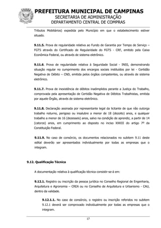 PREFEITURA MUNICIPAL DE CAMPINAS
SECRETARIA DE ADMINISTRAÇÃO
DEPARTAMENTO CENTRAL DE COMPRAS
17
Tributos Mobiliários) expedida pelo Município em que o estabelecimento estiver
situado.
9.11.5. Prova de regularidade relativa ao Fundo de Garantia por Tempo de Serviço –
FGTS através do Certificado de Regularidade do FGTS - CRF, emitido pela Caixa
Econômica Federal, ou através de sistema eletrônico.
9.11.6. Prova de regularidade relativa à Seguridade Social - INSS, demonstrando
situação regular no cumprimento dos encargos sociais instituídos por lei - Certidão
Negativa de Débito – CND, emitida pelos órgãos competentes, ou através de sistema
eletrônico.
9.11.7. Prova de inexistência de débitos inadimplidos perante a Justiça do Trabalho,
comprovada pela apresentação de Certidão Negativa de Débitos Trabalhistas, emitida
por aquele Órgão, através de sistema eletrônico.
9.11.8. Declaração assinada por representante legal da licitante de que não outorga
trabalho noturno, perigoso ou insalubre a menor de 18 (dezoito) anos, e qualquer
trabalho a menor de 16 (dezesseis) anos, salvo na condição de aprendiz, a partir de 14
(catorze) anos, em cumprimento ao disposto no inciso XXXIII do artigo 7º da
Constituição Federal.
9.11.9. No caso de consórcio, os documentos relacionados no subitem 9.11 deste
edital deverão ser apresentados individualmente por todas as empresas que o
integram.
9.12. Qualificação Técnica
A documentação relativa à qualificação técnica consistir-se-á em:
9.12.1. Registro ou inscrição da pessoa jurídica no Conselho Regional de Engenharia,
Arquitetura e Agronomia – CREA ou no Conselho de Arquitetura e Urbanismo - CAU,
dentro da validade.
9.12.1.1. No caso de consórcio, o registro ou inscrição referidos no subitem
9.12.1 deverá ser comprovado individualmente por todas as empresas que o
integram.
 