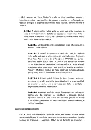9.12.2. Atestado de Visita Técnica/Declaração de Responsabilidade, assumindo,
incondicionalmente a responsabilidade de executar os serviços em conformidade com
todas as condições e exigências estabelecidas nesta licitação, conforme modelo do
Anexo V.
9.12.2.1. A licitante poderá realizar visita aos locais onde serão executadas as
obras, tomando conhecimento de todos os aspectos que possam influir direta ou
indiretamente na execução da obra, até o último dia útil imediatamente anterior
à data de recebimento das propostas.
9.12.2.1.1. Os locais onde serão executadas as obras estão indicados no
Anexo II – Pasta Técnica.
9.12.2.1.2. A visita técnica para conhecimento das condições dos locais
onde serão realizadas as obras poderá ser agendada com o Engenheiro
Olivar Cesar Acorci, através do telefone (xx19) 3772-4209, de segunda a
sexta-feira, das 9h às 12h e das 13h30min às 16h, e deverá ser realizada
por profissional com o necessário conhecimento técnico, credenciado pela
empresa/consórcio proponente, o qual deve levar na visita, preenchido, o
Anexo V - Modelo de Atestado de Visita/ Declaração de Responsabilidade,
para que seja assinado pelo servidor municipal responsável.
9.12.2.1.3. A licitante poderá declinar da visita, devendo, neste caso,
apresentar declaração assumindo, incondicionalmente a responsabilidade
de executar os serviços em conformidade com todas as condições e
exigências estabelecidas nesta licitação.
9.12.2.1.4. No caso de consórcio, a visita técnica poderá ser realizada por
apenas uma das empresas que constituem o consórcio, devendo
apresentar Atestado de Visita Técnica. Se o consórcio optar por não realizar
a visita técnica, pelo menos um consorciado deverá apresentar Declaração
de Responsabilidade.
Qualificação técnico-operacional
9.12.3. Um ou mais atestado de capacidade técnica, em nome da licitante, emitido
por pessoa jurídica de direito público ou privado, devidamente registrado no Conselho
Regional de Engenharia e Agronomia (CREA) ou no Conselho de Arquitetura e
 