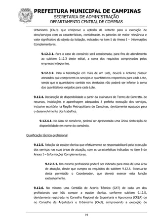 PREFEITURA MUNICIPAL DE CAMPINAS
SECRETARIA DE ADMINISTRAÇÃO
DEPARTAMENTO CENTRAL DE COMPRAS
19
Urbanismo (CAU), que comprove a aptidão da licitante para a execução de
obra/serviços com as características, consideradas as parcelas de maior relevância e
valor significativo do objeto da licitação, indicadas no item 5 do Anexo I – Informações
Complementares.
9.12.3.1. Para o caso do consórcio será considerada, para fins de atendimento
ao subitem 9.12.3 deste edital, a soma dos requisitos comprovados pelas
empresas integrantes.
9.12.3.2. Para a habilitação em mais de um Lote, deverá a licitante possuir
atestados que comprovem os serviços e quantitativos respectivos para cada Lote,
sendo que o quantitativo contido nos atestados não poderá ser inferior à soma
dos quantitativos exigidos para cada Lote.
9.12.4. Declaração de disponibilidade a partir da assinatura do Termo de Contrato, de
recursos, instalações e aparelhagem adequados à perfeita execução dos serviços,
inclusive escritório na Região Metropolitana de Campinas, devidamente equipado para
o desenvolvimento dos trabalhos.
9.12.4.1. No caso de consórcio, poderá ser apresentada uma única declaração de
disponibilidade em nome do consórcio.
Qualificação técnico-profissional
9.12.5. Relação da equipe técnica que efetivamente se responsabilizará pela execução
dos serviços nas suas áreas de atuação, com as características indicadas no item 6 do
Anexo I – Informações Complementares.
9.12.5.1. Um mesmo profissional poderá ser indicado para mais de uma área
de atuação, desde que cumpra os requisitos do subitem 9.12.6. Excetua-se
desta permissão o Coordenador, que deverá exercer esta função
exclusivamente.
9.12.6. No mínimo uma Certidão de Acervo Técnico (CAT) de cada um dos
profissionais que irão compor a equipe técnica, conforme subitem 9.12.5,
devidamente registrada no Conselho Regional de Engenharia e Agronomia (CREA) ou
no Conselho de Arquitetura e Urbanismo (CAU), comprovando a execução de
 