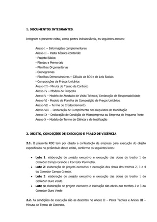 1. DOCUMENTOS INTEGRANTES
Integram o presente edital, como partes indissociáveis, os seguintes anexos:
Anexo I – Informações complementares
Anexo II – Pasta Técnica contendo:
- Projeto Básico
- Plantas e Memoriais
- Planilhas Orçamentárias
- Cronogramas
- Planilhas Demonstrativas – Cálculo de BDI e de Leis Sociais
- Composições de Preços Unitários
Anexo III - Minuta de Termo de Contrato
Anexo IV – Modelo de Proposta
Anexo V – Modelo de Atestado de Visita Técnica/ Declaração de Responsabilidade
Anexo VI - Modelo de Planilha de Composição de Preços Unitários
Anexo VII – Termo de Credenciamento
Anexo VIII – Declaração de Cumprimento dos Requisitos de Habilitação
Anexo IX – Declaração de Condição de Microempresa ou Empresa de Pequeno Porte
Anexo X – Modelo de Termo de Ciência e de Notificação
2. OBJETO, CONDIÇÕES DE EXECUÇÃO E PRAZO DE VIGÊNCIA
2.1. O presente RDC tem por objeto a contratação de empresa para execução do objeto
especificado no preâmbulo deste edital, conforme os seguintes lotes:
 Lote 1: elaboração de projeto executivo e execução das obras do trecho 1 do
Corredor Campo Grande e Corredor Perimetral.
 Lote 2: elaboração de projeto executivo e execução das obras dos trechos 2, 3 e 4
do Corredor Campo Grande.
 Lote 3: elaboração de projeto executivo e execução das obras do trecho 1 do
Corredor Ouro Verde.
 Lote 4: elaboração de projeto executivo e execução das obras dos trechos 2 e 3 do
Corredor Ouro Verde
2.2. As condições de execução são as descritas no Anexo II – Pasta Técnica e Anexo III –
Minuta de Termo de Contrato.
 