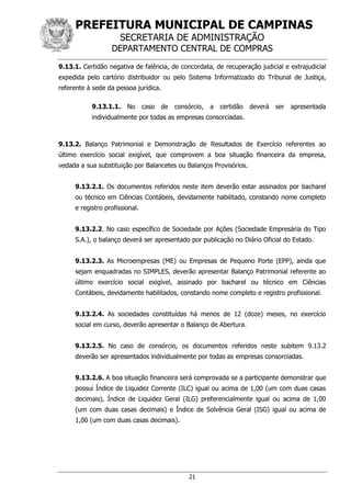 PREFEITURA MUNICIPAL DE CAMPINAS
SECRETARIA DE ADMINISTRAÇÃO
DEPARTAMENTO CENTRAL DE COMPRAS
21
9.13.1. Certidão negativa de falência, de concordata, de recuperação judicial e extrajudicial
expedida pelo cartório distribuidor ou pelo Sistema Informatizado do Tribunal de Justiça,
referente à sede da pessoa jurídica.
9.13.1.1. No caso de consórcio, a certidão deverá ser apresentada
individualmente por todas as empresas consorciadas.
9.13.2. Balanço Patrimonial e Demonstração de Resultados de Exercício referentes ao
último exercício social exigível, que comprovem a boa situação financeira da empresa,
vedada a sua substituição por Balancetes ou Balanços Provisórios.
9.13.2.1. Os documentos referidos neste item deverão estar assinados por bacharel
ou técnico em Ciências Contábeis, devidamente habilitado, constando nome completo
e registro profissional.
9.13.2.2. No caso específico de Sociedade por Ações (Sociedade Empresária do Tipo
S.A.), o balanço deverá ser apresentado por publicação no Diário Oficial do Estado.
9.13.2.3. As Microempresas (ME) ou Empresas de Pequeno Porte (EPP), ainda que
sejam enquadradas no SIMPLES, deverão apresentar Balanço Patrimonial referente ao
último exercício social exigível, assinado por bacharel ou técnico em Ciências
Contábeis, devidamente habilitados, constando nome completo e registro profissional.
9.13.2.4. As sociedades constituídas há menos de 12 (doze) meses, no exercício
social em curso, deverão apresentar o Balanço de Abertura.
9.13.2.5. No caso de consórcio, os documentos referidos neste subitem 9.13.2
deverão ser apresentados individualmente por todas as empresas consorciadas.
9.13.2.6. A boa situação financeira será comprovada se a participante demonstrar que
possui Índice de Liquidez Corrente (ILC) igual ou acima de 1,00 (um com duas casas
decimais), Índice de Liquidez Geral (ILG) preferencialmente igual ou acima de 1,00
(um com duas casas decimais) e Índice de Solvência Geral (ISG) igual ou acima de
1,00 (um com duas casas decimais).
 