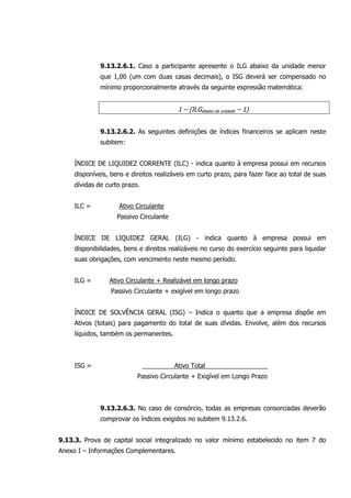 9.13.2.6.1. Caso a participante apresente o ILG abaixo da unidade menor
que 1,00 (um com duas casas decimais), o ISG deverá ser compensado no
mínimo proporcionalmente através da seguinte expressão matemática:
1 – (ILGabaixo da unidade – 1)
9.13.2.6.2. As seguintes definições de índices financeiros se aplicam neste
subitem:
ÍNDICE DE LIQUIDEZ CORRENTE (ILC) - indica quanto à empresa possui em recursos
disponíveis, bens e direitos realizáveis em curto prazo, para fazer face ao total de suas
dívidas de curto prazo.
ILC = Ativo Circulante
Passivo Circulante
ÍNDICE DE LIQUIDEZ GERAL (ILG) - indica quanto à empresa possui em
disponibilidades, bens e direitos realizáveis no curso do exercício seguinte para liquidar
suas obrigações, com vencimento neste mesmo período.
ILG = Ativo Circulante + Realizável em longo prazo
Passivo Circulante + exigível em longo prazo
ÍNDICE DE SOLVÊNCIA GERAL (ISG) – Indica o quanto que a empresa dispõe em
Ativos (totais) para pagamento do total de suas dívidas. Envolve, além dos recursos
líquidos, também os permanentes.
ISG = Ativo Total
Passivo Circulante + Exigível em Longo Prazo
9.13.2.6.3. No caso de consórcio, todas as empresas consorciadas deverão
comprovar os índices exigidos no subitem 9.13.2.6.
9.13.3. Prova de capital social integralizado no valor mínimo estabelecido no item 7 do
Anexo I – Informações Complementares.
 