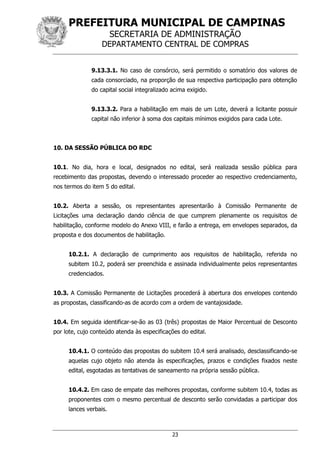 PREFEITURA MUNICIPAL DE CAMPINAS
SECRETARIA DE ADMINISTRAÇÃO
DEPARTAMENTO CENTRAL DE COMPRAS
23
9.13.3.1. No caso de consórcio, será permitido o somatório dos valores de
cada consorciado, na proporção de sua respectiva participação para obtenção
do capital social integralizado acima exigido.
9.13.3.2. Para a habilitação em mais de um Lote, deverá a licitante possuir
capital não inferior à soma dos capitais mínimos exigidos para cada Lote.
10. DA SESSÃO PÚBLICA DO RDC
10.1. No dia, hora e local, designados no edital, será realizada sessão pública para
recebimento das propostas, devendo o interessado proceder ao respectivo credenciamento,
nos termos do item 5 do edital.
10.2. Aberta a sessão, os representantes apresentarão à Comissão Permanente de
Licitações uma declaração dando ciência de que cumprem plenamente os requisitos de
habilitação, conforme modelo do Anexo VIII, e farão a entrega, em envelopes separados, da
proposta e dos documentos de habilitação.
10.2.1. A declaração de cumprimento aos requisitos de habilitação, referida no
subitem 10.2, poderá ser preenchida e assinada individualmente pelos representantes
credenciados.
10.3. A Comissão Permanente de Licitações procederá à abertura dos envelopes contendo
as propostas, classificando-as de acordo com a ordem de vantajosidade.
10.4. Em seguida identificar-se-ão as 03 (três) propostas de Maior Percentual de Desconto
por lote, cujo conteúdo atenda às especificações do edital.
10.4.1. O conteúdo das propostas do subitem 10.4 será analisado, desclassificando-se
aquelas cujo objeto não atenda às especificações, prazos e condições fixados neste
edital, esgotadas as tentativas de saneamento na própria sessão pública.
10.4.2. Em caso de empate das melhores propostas, conforme subitem 10.4, todas as
proponentes com o mesmo percentual de desconto serão convidadas a participar dos
lances verbais.
 