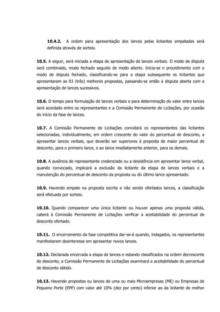 10.4.2. A ordem para apresentação dos lances pelas licitantes empatadas será
definida através de sorteio.
10.5. A seguir, será iniciada a etapa de apresentação de lances verbais. O modo de disputa
será combinado, modo fechado seguido de modo aberto. Inicia-se o procedimento com o
modo de disputa fechado, classificando-se para a etapa subsequente os licitantes que
apresentarem as 03 (três) melhores propostas, passando-se então à disputa aberta com a
apresentação de lances sucessivos.
10.6. O tempo para formulação de lances verbais e para determinação do valor entre lances
será acordado entre os representantes e a Comissão Permanente de Licitações, por ocasião
do início da fase de lances.
10.7. A Comissão Permanente de Licitações convidará os representantes das licitantes
selecionadas, individualmente, em ordem crescente do valor do percentual de desconto, a
apresentar lances verbais, que deverão ser superiores à proposta de maior percentual de
desconto, para o primeiro lance, e ao lance imediatamente anterior, para os demais.
10.8. A ausência de representante credenciado ou a desistência em apresentar lance verbal,
quando convocado, implicará a exclusão da licitante da etapa de lances verbais e a
manutenção do percentual de desconto da proposta ou do último lance apresentado.
10.9. Havendo empate na proposta escrita e não sendo ofertados lances, a classificação
será efetuada por sorteio.
10.10. Quando comparecer uma única licitante ou houver apenas uma proposta válida,
caberá à Comissão Permanente de Licitações verificar a aceitabilidade do percentual de
desconto ofertado.
10.11. O encerramento da fase competitiva dar-se-á quando, indagados, os representantes
manifestarem desinteresse em apresentar novos lances.
10.12. Declarada encerrada a etapa de lances e estando classificados na ordem decrescente
de desconto, a Comissão Permanente de Licitações examinará a aceitabilidade do percentual
de desconto obtido.
10.13. Havendo propostas ou lances de uma ou mais Microempresas (ME) ou Empresas de
Pequeno Porte (EPP) com valor até 10% (dez por cento) inferior ao da licitante de melhor
 