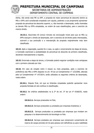 PREFEITURA MUNICIPAL DE CAMPINAS
SECRETARIA DE ADMINISTRAÇÃO
DEPARTAMENTO CENTRAL DE COMPRAS
25
oferta, não sendo esta ME ou EPP, a proposta de maior percentual de desconto dentre as
MEs e EPPs será considerada empatada com aquela, podendo a sua proponente apresentar
proposta de percentual de desconto superior, e, não havendo o desempate, serão chamadas
as demais MEs ou EPPs empatadas, na ordem de suas classificações, para o exercício do
mesmo direito.
10.13.1. Decorridos 05 (cinco) minutos da convocação inicial para que as MEs ou
EPPs exerçam o direito de desempate, sem o exercício de tal direito pelas interessadas,
ocorrerá a sua preclusão e a manutenção da proposta originalmente mais bem
classificada.
10.14. Após a negociação, quando for o caso, ou após o encerramento da etapa de lances,
a Comissão examinará a aceitabilidade do percentual de desconto do primeiro classificado,
decidindo motivadamente a respeito.
10.15. Encerrada a etapa de lances, a Comissão poderá negociar condições mais vantajosas
com o primeiro colocado por lote.
10.16. Em caso de empate entre 2 (duas) ou mais propostas, após o exercício de
preferência das MEs e EPPs disposto no art. 44 da Lei Complementar no
123/2006, alterada
pela Lei Complementar nº 147/2014, serão utilizados os seguintes critérios de desempate,
nesta ordem:
10.16.1. Disputa final, em que as licitantes empatadas poderão apresentar nova
proposta fechada em ato contínuo à classificação;
10.16.2. Os critérios estabelecidos no § 2º do art. 3º da Lei nº 8.666/93, nesta
ordem:
10.16.2.1. Serviços produzidos no País;
10.16.2.2. Serviços produzidos ou prestados por empresas brasileiras; e
10.16.2.3. Serviços produzidos ou prestados por empresas que invistam em
pesquisa e no desenvolvimento de tecnologia no País.
10.16.2.4. Serviços prestados por empresas que comprovem cumprimento de
reserva de cargos prevista em lei para pessoa com deficiência ou para reabilitado
 