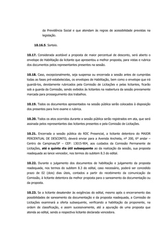 da Previdência Social e que atendam às regras de acessibilidade previstas na
legislação.
10.16.5. Sorteio.
10.17. Considerada aceitável a proposta de maior percentual de desconto, será aberto o
envelope de Habilitação da licitante que apresentou a melhor proposta, para vistas e rubrica
dos documentos pelos representantes presentes na sessão.
10.18. Caso, excepcionalmente, seja suspensa ou encerrada a sessão antes de cumpridas
todas as fases pré-estabelecidas, os envelopes de Habilitação, bem como o envelope que irá
guardá-los, devidamente rubricados pela Comissão de Licitações e pelas licitantes, ficarão
sob a guarda da Comissão, sendo exibidos às licitantes na reabertura da sessão previamente
marcada para prosseguimento dos trabalhos.
10.19. Todos os documentos apresentados na sessão pública serão colocados à disposição
dos presentes para livre exame e rubrica.
10.20. Todos os atos ocorridos durante a sessão pública serão registrados em ata, que será
assinada pelos representantes das licitantes presentes e pela Comissão de Licitações.
10.21. Encerrada a sessão pública do RDC Presencial, a licitante detentora do MAIOR
PERCENTUAL DE DESCONTO, deverá enviar para a Avenida Anchieta, nº 200, 6º andar –
Centro de Campinas/SP – CEP: 13015-904, aos cuidados da Comissão Permanente de
Licitações, até o quinto dia útil subsequente ao da realização da sessão, sua proposta
readequada ao lance vencedor, nos termos do subitem 8.3 do edital.
10.22. Durante o julgamento dos documentos de habilitação e julgamento da proposta
readequada, nos termos do subitem 8.3 do edital, caso necessário, poderá ser concedido
prazo de 02 (dois) dias úteis, contados a partir do recebimento da comunicação da
Comissão, à licitante detentora da melhor proposta para o saneamento da documentação ou
da proposta.
10.23. Se a licitante desatender às exigências do edital, mesmo após o encerramento das
possibilidades de saneamento da documentação e da proposta readequada, a Comissão de
Licitações examinará a oferta subsequente, verificando a habilitação da proponente, na
ordem de classificação, e assim sucessivamente, até a apuração de uma proposta que
atenda ao edital, sendo a respectiva licitante declarada vencedora.
 