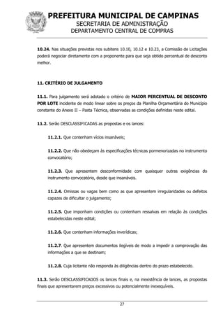 PREFEITURA MUNICIPAL DE CAMPINAS
SECRETARIA DE ADMINISTRAÇÃO
DEPARTAMENTO CENTRAL DE COMPRAS
27
10.24. Nas situações previstas nos subitens 10.10, 10.12 e 10.23, a Comissão de Licitações
poderá negociar diretamente com a proponente para que seja obtido percentual de desconto
melhor.
11. CRITÉRIO DE JULGAMENTO
11.1. Para julgamento será adotado o critério de MAIOR PERCENTUAL DE DESCONTO
POR LOTE incidente de modo linear sobre os preços da Planilha Orçamentária do Município
constante do Anexo II – Pasta Técnica, observadas as condições definidas neste edital.
11.2. Serão DESCLASSIFICADAS as propostas e os lances:
11.2.1. Que contenham vícios insanáveis;
11.2.2. Que não obedeçam às especificações técnicas pormenorizadas no instrumento
convocatório;
11.2.3. Que apresentem desconformidade com quaisquer outras exigências do
instrumento convocatório, desde que insanáveis.
11.2.4. Omissas ou vagas bem como as que apresentem irregularidades ou defeitos
capazes de dificultar o julgamento;
11.2.5. Que imponham condições ou contenham ressalvas em relação às condições
estabelecidas neste edital;
11.2.6. Que contenham informações inverídicas;
11.2.7. Que apresentem documentos ilegíveis de modo a impedir a comprovação das
informações a que se destinam;
11.2.8. Cuja licitante não responda às diligências dentro do prazo estabelecido.
11.3. Serão DESCLASSIFICADOS os lances finais e, na inexistência de lances, as propostas
finais que apresentarem preços excessivos ou potencialmente inexequíveis.
 