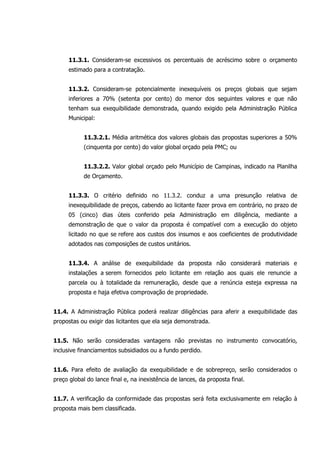 11.3.1. Consideram-se excessivos os percentuais de acréscimo sobre o orçamento
estimado para a contratação.
11.3.2. Consideram-se potencialmente inexequíveis os preços globais que sejam
inferiores a 70% (setenta por cento) do menor dos seguintes valores e que não
tenham sua exequibilidade demonstrada, quando exigido pela Administração Pública
Municipal:
11.3.2.1. Média aritmética dos valores globais das propostas superiores a 50%
(cinquenta por cento) do valor global orçado pela PMC; ou
11.3.2.2. Valor global orçado pelo Município de Campinas, indicado na Planilha
de Orçamento.
11.3.3. O critério definido no 11.3.2. conduz a uma presunção relativa de
inexequibilidade de preços, cabendo ao licitante fazer prova em contrário, no prazo de
05 (cinco) dias úteis conferido pela Administração em diligência, mediante a
demonstração de que o valor da proposta é compatível com a execução do objeto
licitado no que se refere aos custos dos insumos e aos coeficientes de produtividade
adotados nas composições de custos unitários.
11.3.4. A análise de exequibilidade da proposta não considerará materiais e
instalações a serem fornecidos pelo licitante em relação aos quais ele renuncie a
parcela ou à totalidade da remuneração, desde que a renúncia esteja expressa na
proposta e haja efetiva comprovação de propriedade.
11.4. A Administração Pública poderá realizar diligências para aferir a exequibilidade das
propostas ou exigir das licitantes que ela seja demonstrada.
11.5. Não serão consideradas vantagens não previstas no instrumento convocatório,
inclusive financiamentos subsidiados ou a fundo perdido.
11.6. Para efeito de avaliação da exequibilidade e de sobrepreço, serão considerados o
preço global do lance final e, na inexistência de lances, da proposta final.
11.7. A verificação da conformidade das propostas será feita exclusivamente em relação à
proposta mais bem classificada.
 