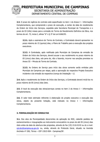 PREFEITURA MUNICIPAL DE CAMPINAS
SECRETARIA DE ADMINISTRAÇÃO
DEPARTAMENTO CENTRAL DE COMPRAS
3
2.3. O prazo de vigência do contrato está especificado no item 1 do Anexo I – Informações
Complementares, que compreende o prazo de execução, a contar da data do recebimento
da Ordem de Início dos Serviços, expedida pela Secretaria Municipal de Transportes e o
prazo de 03 (três) meses para a emissão do Termo de Recebimento Definitivo da Obra, nos
termos do art. 73, inciso I, alínea “b” e § 3º da Lei 8.666/93.
2.3.1. Após a assinatura do Termo de Contrato, o Contratado deverá apresentar no
prazo máximo de 15 (quinze) dias, o Plano de Trabalho para a execução dos projetos
executivos.
2.3.2. A Contratada, após notificada pelo Município de Campinas da emissão da
Ordem de Início dos Serviços, deverá acusar o seu recebimento no prazo máximo de
05 (cinco) dias úteis, sob pena de, não o fazendo, incorrer nas sanções previstas no
Anexo III – Minuta de Termo de Contrato.
2.3.3. As Ordens de Serviço para início das obras somente serão emitidas pelo
Município de Campinas por etapa, após a aprovação do respectivo Projeto Executivo
incidente e da emissão da respectiva Licença de Instalação – LI.
2.4. Após o recebimento da Ordem de Início dos Serviços, a Contratada deverá iniciá-los no
prazo máximo de 05 (cinco) dias úteis.
2.5. O local da execução das obras/serviços consta no item 2 do Anexo I – Informações
Complementares.
2.6. O valor total estimado referente à elaboração do projeto executivo e execução das
obras, objeto da presente licitação, está indicado no Anexo I – Informações
Complementares.
3. FORMALIZAÇÃO DE CONSULTAS
3.1. Dos atos da Municipalidade decorrentes da aplicação do RDC, caberão pedidos de
esclarecimentos e impugnações ao instrumento convocatório no prazo de até 05 (cinco) dias
úteis antes da data de abertura das propostas, através do fax (19) 2116-0142 ou do e-mail:
cpl.dcc@campina.sp.gov.br ou, ainda, através do Protocolo Geral, situado na Avenida
Anchieta nº 200, Térreo – CEP 13015-904 - Campinas/SP.
 