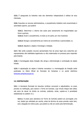 12.5. É assegurado às licitantes vista dos elementos indispensáveis à defesa de seus
interesses.
12.6. Exauridos os recursos administrativos, o procedimento licitatório será encaminhado à
autoridade superior, que poderá:
12.6.1. Determinar o retorno dos autos para saneamento de irregularidades que
forem supríveis;
12.6.2. Anular o procedimento, no todo ou em parte, por vício insanável;
12.6.3. Revogar o procedimento por motivo de conveniência e oportunidade; ou
12.6.4. Adjudicar o objeto e homologar a licitação.
12.7. Não serão acatados recursos apresentados fora do prazo legal e/ou subscritos por
representantes não habilitados legalmente ou não credenciados no processo para responder
pela licitante.
12.8. A homologação desta licitação não obriga a Administração à contratação do objeto
licitado.
12.9. A adjudicação do objeto à licitante vencedora e a homologação da licitação serão
publicadas no Diário Oficial do Município de Campinas e no portal eletrônico
licitacoes.campinas.sp.gov.br.
13. CONTRATAÇÃO
13.1. A Secretaria Municipal de Assuntos Jurídicos convocará a adjudicatária, no prazo
previsto na notificação, para assinar o Termo de Contrato, cuja minuta integra este edital,
sob pena de decair do direito ao contrato, podendo, ainda, sujeitar-se à penalidade
estabelecida no subitem 15.1.
13.1.1. O prazo para assinatura do Termo de Contrato poderá ser prorrogado uma
vez, desde que solicitado por escrito, antes do término do prazo previsto neste item,
sob a alegação de motivo justo, que poderá ou não ser aceito pela Administração.
 