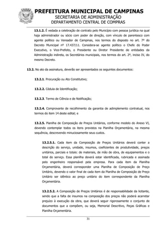 PREFEITURA MUNICIPAL DE CAMPINAS
SECRETARIA DE ADMINISTRAÇÃO
DEPARTAMENTO CENTRAL DE COMPRAS
31
13.1.2. É vedada a celebração de contrato pelo Município com pessoa jurídica na qual
haja administrador ou sócio com poder de direção, com vínculo de parentesco com
agente político ou Vereador de Campinas, nos termos do disposto no art. 7º do
Decreto Municipal nº 17.437/11. Considera-se agente político o Chefe do Poder
Executivo, o Vice-Prefeito, o Presidente ou Diretor Presidente de entidades da
Administração indireta, os Secretários municipais, nos termos do art. 2º, inciso IV, do
mesmo Decreto.
13.2. No ato da assinatura, deverão ser apresentados os seguintes documentos:
13.2.1. Procuração ou Ato Constitutivo;
13.2.2. Cédula de Identificação;
13.2.3. Termo de Ciência e de Notificação;
13.2.4. Comprovante de recolhimento da garantia de adimplemento contratual, nos
termos do item 14 deste edital; e
13.2.5. Planilha de Composição de Preços Unitários, conforme modelo do Anexo VI,
devendo contemplar todos os itens previstos na Planilha Orçamentária, na mesma
sequência, descrevendo minuciosamente seus custos.
13.2.5.1. Cada item da Composição de Preços Unitários deverá conter a
descrição do serviço, unidade, insumos, coeficientes de produtividade, preços
unitários, parciais e totais: de materiais, de mão de obra, de equipamentos e o
total do serviço. Essa planilha deverá estar identificada, rubricada e assinada
pelo engenheiro responsável pela empresa. Para cada item da Planilha
Orçamentária, deverá corresponder uma Planilha de Composição de Preço
Unitário, devendo o valor final de cada item da Planilha de Composição de Preço
Unitário ser idêntico ao preço unitário do item correspondente da Planilha
Orçamentária.
13.2.5.2. A Composição de Preços Unitários é de responsabilidade da licitante,
sendo que a falta de insumos na composição dos preços não poderá acarretar
prejuízo à execução da obra, que deverá seguir rigorosamente o conjunto de
documentos que a compõem, ou seja, Memorial Descritivo, Peças Gráficas e
Planilha Orçamentária.
 