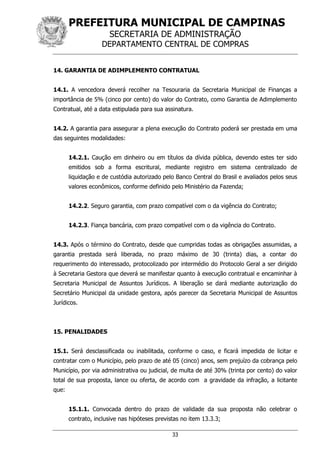 PREFEITURA MUNICIPAL DE CAMPINAS
SECRETARIA DE ADMINISTRAÇÃO
DEPARTAMENTO CENTRAL DE COMPRAS
33
14. GARANTIA DE ADIMPLEMENTO CONTRATUAL
14.1. A vencedora deverá recolher na Tesouraria da Secretaria Municipal de Finanças a
importância de 5% (cinco por cento) do valor do Contrato, como Garantia de Adimplemento
Contratual, até a data estipulada para sua assinatura.
14.2. A garantia para assegurar a plena execução do Contrato poderá ser prestada em uma
das seguintes modalidades:
14.2.1. Caução em dinheiro ou em títulos da dívida pública, devendo estes ter sido
emitidos sob a forma escritural, mediante registro em sistema centralizado de
liquidação e de custódia autorizado pelo Banco Central do Brasil e avaliados pelos seus
valores econômicos, conforme definido pelo Ministério da Fazenda;
14.2.2. Seguro garantia, com prazo compatível com o da vigência do Contrato;
14.2.3. Fiança bancária, com prazo compatível com o da vigência do Contrato.
14.3. Após o término do Contrato, desde que cumpridas todas as obrigações assumidas, a
garantia prestada será liberada, no prazo máximo de 30 (trinta) dias, a contar do
requerimento do interessado, protocolizado por intermédio do Protocolo Geral a ser dirigido
à Secretaria Gestora que deverá se manifestar quanto à execução contratual e encaminhar à
Secretaria Municipal de Assuntos Jurídicos. A liberação se dará mediante autorização do
Secretário Municipal da unidade gestora, após parecer da Secretaria Municipal de Assuntos
Jurídicos.
15. PENALIDADES
15.1. Será desclassificada ou inabilitada, conforme o caso, e ficará impedida de licitar e
contratar com o Município, pelo prazo de até 05 (cinco) anos, sem prejuízo da cobrança pelo
Município, por via administrativa ou judicial, de multa de até 30% (trinta por cento) do valor
total de sua proposta, lance ou oferta, de acordo com a gravidade da infração, a licitante
que:
15.1.1. Convocada dentro do prazo de validade da sua proposta não celebrar o
contrato, inclusive nas hipóteses previstas no item 13.3.3;
 