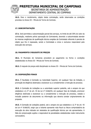 PREFEITURA MUNICIPAL DE CAMPINAS
SECRETARIA DE ADMINISTRAÇÃO
DEPARTAMENTO CENTRAL DE COMPRAS
35
16.2. Para o recebimento, objeto desta contratação, serão observadas as condições
previstas no Anexo III – Minuta de Termo de Contrato.
17. SUBCONTRATAÇÃO
17.1. Será permitida a subcontratação parcial dos serviços, no limite de até 30% do valor da
contratação, mediante prévia aprovação do Contratante, devendo a subcontratada atender
às mesmas exigências de qualificação técnica exigidas da Contratada referente à parcela do
objeto que lhe é repassada, sendo a Contratada a única e exclusiva responsável pela
execução dos serviços.
18. PAGAMENTO E REAJUSTE DE PREÇOS
18.1. O Município de Campinas procederá ao pagamento na forma e condições
estabelecidas no Anexo III - Minuta de Termo de Contrato.
18.2. O reajuste de preços está disciplinado no Anexo III – Minuta de Termo de Contrato.
19. DISPOSIÇÕES FINAIS
19.1. É facultada à Comissão ou Autoridade Superior, em qualquer fase da licitação, a
promoção de diligência destinada a esclarecer ou a complementar a instrução do processo.
19.2. A Comissão de Licitações ou a autoridade superior poderão, sob o amparo do que
estabelece o § 3° do art. 43 da Lei n° 8.666/93, em qualquer fase da licitação, promover
diligência destinada a esclarecer ou a complementar a instrução do processo, vedada a
inclusão posterior de documento ou informação que deveria constar originariamente da
proposta.
19.3. A Comissão de Licitações poderá, sob o amparo do que estabelece o § 3° do art. 43
da Lei n° 8.666/93, exigir que a licitante apresente nota fiscal ou fatura comprobatória da
execução da obra indicada em atestados de qualificação técnica por ela apresentados. A
falta de comprovação sujeita o responsável às penalidades estabelecidas neste instrumento
convocatório.
 