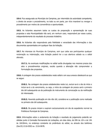19.4. Fica assegurado ao Município de Campinas, por intermédio da autoridade competente,
o direito de anular o procedimento, no todo ou em parte, por vício insanável ou revogar o
procedimento por motivo de conveniência e oportunidade.
19.5. As licitantes assumem todos os custos de preparação e apresentação de suas
propostas e esta Municipalidade não será, em nenhum caso, responsável por esses custos,
independentemente do resultado do processo licitatório.
19.6. As licitantes são responsáveis pela fidelidade e veracidade das informações e dos
documentos apresentados em qualquer fase da licitação.
19.7. No interesse do Município de Campinas, sem que caiba aos participantes qualquer
reclamação ou indenização, esta licitação poderá ter a sua abertura adiada ou o edital
alterado.
19.7.1. As eventuais modificações no edital serão divulgadas nos mesmos prazos dos
atos e procedimentos originais, exceto quando a alteração não comprometer a
formulação das propostas.
19.8. A contagem dos prazos estabelecidos neste edital e em seus anexos obedecerá ao que
se segue:
19.8.1. Na contagem dos prazos estabelecidos nesta Lei, excluir-se-á o dia do início e
incluir-se-á o do vencimento, ou seja, o início da contagem de prazos será o primeiro
dia útil subsequente ao da publicação do instrumento de convocação ou da notificação
do interessado.
19.8.2. Havendo publicação em dia não útil, considera-se a publicação como realizada
no primeiro dia útil subsequente.
19.8.3. Os prazos iniciam e expiram exclusivamente em dia de expediente normal na
Prefeitura Municipal de Campinas.
19.9. Informações sobre o andamento da licitação e resultado de julgamento poderão ser
obtidas junto à Comissão Permanente de Licitações, em dias úteis, de 09h às 12h e de 14h
às 16h30min, no endereço constante do preâmbulo do edital, ou através dos telefones
(0xx19) 2116-0303 ou 2116-0678.
 
