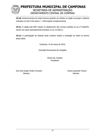 PREFEITURA MUNICIPAL DE CAMPINAS
SECRETARIA DE ADMINISTRAÇÃO
DEPARTAMENTO CENTRAL DE COMPRAS
37
19.10. Esclarecimentos de ordem técnica poderão ser obtidos no órgão municipal e telefone
indicados no item 8 do Anexo I – Informações Complementares.
19.11. A opção pelo RDC resulta no afastamento das normas contidas na Lei no
8.666/93,
exceto nos casos expressamente previstos na Lei 12.462/11.
19.12. A participação da licitante neste certame implica a aceitação de todos os termos
deste edital.
Campinas, 14 de março de 2016.
Comissão Permanente de Licitações
Simoni Ap. Contant
Presidente
Ana Julia Gregio Fontes Trevisani Ariana Leonardo Tracchi
Membro Membro
 