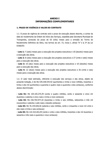 ANEXO I
INFORMAÇÕES COMPLEMENTARES
1. PRAZO DE VIGÊNCIA E VALOR DO CONTRATO
1.1. O prazo de vigência do contrato será o prazo de execução abaixo descrito, a contar da
data do recebimento da Ordem de Início dos Serviços, expedida pela Secretaria Municipal de
Transportes, acrescido do prazo de 03 (três) meses para a emissão do Termo de
Recebimento Definitivo da Obra, nos termos do art. 73, inciso I, alínea “b” e § 3º da Lei
8.666/93:
- Lote 1: 7 (sete) meses para a execução dos projetos executivos e 18 (dezoito) meses para
a execução das obras.
- Lote 2: 8 (oito) meses para a execução dos projetos executivos e 27 (vinte e sete) meses
para a execução das obras.
- Lote 3: 10 (dez) meses para a execução dos projetos executivos e 18 (dezoito) meses
para a execução das obras.
- Lote 4: 12 (doze) meses para a execução dos projetos executivos e 26 (vinte e seis)
meses para a execução das obras.
1.2. O valor total estimado, referente à execução dos serviços e das obras, objeto da
presente licitação, é de R$ 539.338.544,42 (quinhentos e trinta e nove milhões, trezentos e
trinta e oito mil quinhentos e quarenta e quatro reais e quarenta e dois centavos), conforme
abaixo discriminado:
- Lote 01: R$ 104.165.275,39 (cento e quatro milhões, cento e sessenta e cinco mil
duzentos e setenta e cinco reais e trinta e nove centavos)
- Lote 02: R$ 236.703.977,18 (duzentos e trinta e seis milhões, setecentos e três mil
novecentos e setenta e sete reais e dezoito centavos)
- Lote 03: R$ 76.159.028,36 (setenta e seis milhões, cento e cinquenta e nove mil vinte e
oito reais e trinta e seis centavos)
- Lote 04: R$ 122.310.263,49 (cento e vinte e dois milhões, trezentos e dez mil duzentos e
sessenta e três reais e quarenta e nove centavos)
 