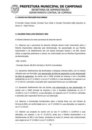 PREFEITURA MUNICIPAL DE CAMPINAS
SECRETARIA DE ADMINISTRAÇÃO
DEPARTAMENTO CENTRAL DE COMPRAS
39
2. LOCAIS DA EXECUÇÃO DAS OBRAS
O Corredor Campo Grande, Corredor Ouro Verde e Corredor Perimetral estão descritos no
Anexo II – Pasta Técnica.
3. VALORES PARA LEIS SOCIAIS E BDI
A licitante detentora do maior percentual de desconto deverá:
3.1. Observar que o percentual de desconto ofertado deverá incidir linearmente sobre a
Planilha Orçamentária elaborada pela Administração. Na apresentação de sua Planilha
Orçamentária e do Detalhamento das Leis Sociais (Encargos Sociais) e do BDI, deverá
utilizar os seguintes parâmetros e valores, em conformidade com as Planilhas Orçamentárias
da Administração:
- BDI: 25,95%
- Encargos Sociais: 88,36% (horistas) e 50,01% (mensalistas)
3.2. Apresentar Detalhamento das Bonificações e Despesas Indiretas (BDI), com os tributos
utilizados para sua formação, com desoneração da folha de pagamento ou sem desoneração
da folha de pagamento, de acordo com o CNAE principal da empresa e com a faculdade
estabelecida na Lei nº 12.546/11 e na Lei nº 12.844/13, e suas alterações, em especial a Lei
nº 13.161/15, rubricados e assinados pelo responsável técnico por sua elaboração.
3.3. Apresentar Detalhamento das Leis Sociais, com desoneração ou sem desoneração, de
acordo com o CNAE principal da empresa e com a faculdade estabelecida na Lei nº
12.546/11 e Lei nº 12.844/13, e suas alterações, em especial a Lei nº 13.161/15, rubricados
e assinados pelo responsável técnico por sua elaboração.
3.4. Observar a Contribuição Previdenciária sobre a Receita Bruta (um dos tributos da
fórmula do BDI), em conformidade com a Lei nº 12.844/13 e suas alterações, em especial a
Lei nº 13.161/15.
3.5. Elaborar sua proposta de acordo com as Leis nº 12.546/11 e 12.844/13 e suas
alterações, em especial, a Lei nº 13.161/15, ainda que a Planilha Orçamentária e os
Detalhamentos do BDI e Leis Sociais, constantes do Anexo II, tenham sido confeccionados
sob a égide da Lei nº 12.546/11 e Lei nº 12.844/13.
 