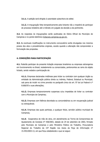 3.1.1. A petição será dirigida à autoridade subscritora do edital.
3.1.2. A impugnação feita tempestivamente pela licitante não a impedirá de participar
do processo licitatório até o trânsito em julgado da decisão a ela pertinente.
3.2. As respostas às impugnações serão publicadas do Diário Oficial do Município de
Campinas e no portal eletrônico licitacoes.campinas.sp.gov.br.
3.3. As eventuais modificações no instrumento convocatório serão divulgadas nos mesmos
prazos dos atos e procedimentos originais, exceto quando a alteração não comprometer a
formulação das propostas.
4. CONDIÇÕES PARA PARTICIPAÇÃO
4.1. Poderão participar da presente licitação empresas brasileiras ou empresas estrangeiras
em funcionamento no Brasil, isoladamente ou consorciadas, pertencentes ao ramo do objeto
licitado, sendo vedada a participação de:
4.1.1. Empresas declaradas inidôneas para licitar ou contratar com qualquer órgão ou
entidade da Administração pública direta ou indireta, Federal, Estadual ou Municipal,
sob pena de incidir no crime previsto no parágrafo único do art. 97 da Lei Federal n.º
8.666/93 e suas alterações;
4.1.2. Empresas temporariamente suspensas e/ou impedidas de licitar ou contratar
com o Município de Campinas;
4.1.3. Empresas com falência decretada ou concordatárias ou em recuperação judicial
ou extrajudicial;
4.1.4. Empresas das quais participe, a qualquer título, servidor público municipal de
Campinas;
4.1.5. Cooperativa de mão de obra, em atendimento ao Termo de Compromisso de
Ajustamento de Conduta nº 438/2003, datado de 24 de setembro de 2003, firmado
pelo Município de Campinas e pelo Ministério Público do Trabalho, Procuradoria
Regional do Trabalho da 15ª Região nos Autos da Peça de Informação nº
15.493/2003-13, em que ficou estabelecido o que se segue:
 