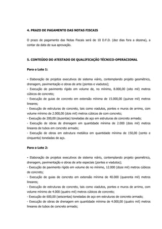 4. PRAZO DE PAGAMENTO DAS NOTAS FISCAIS
O prazo de pagamento das Notas Fiscais será de 10 D.F.D. (dez dias fora a dezena), a
contar da data de sua aprovação.
5. CONTEÚDO DO ATESTADO DE QUALIFICAÇÃO TÉCNICO-OPERACIONAL
Para o Lote 1:
- Elaboração de projetos executivos de sistema viário, contemplando projeto geométrico,
drenagem, pavimentação e obras de arte (pontes e viadutos);
- Execução de pavimento rígido em volume de, no mínimo, 8.000,00 (oito mil) metros
cúbicos de concreto;
- Execução de guias de concreto em extensão mínima de 15.000,00 (quinze mil) metros
lineares;
- Execução de estruturas de concreto, tais como viadutos, pontes e muros de arrimo, com
volume mínimo de 2.000,00 (dois mil) metros cúbicos de com concreto;
- Execução de 200,00 (duzentas) toneladas de aço em estruturas de concreto armado;
- Execução de obras de drenagem em quantidade mínima de 2.000 (dois mil) metros
lineares de tubos em concreto armado;
- Execução de obras em estrutura metálica em quantidade mínima de 150,00 (cento e
cinquenta) toneladas de aço.
Para o Lote 2:
- Elaboração de projetos executivos de sistema viário, contemplando projeto geométrico,
drenagem, pavimentação e obras de arte especiais (pontes e viadutos);
- Execução de pavimento rígido em volume de no mínimo, 12.000 (doze mil) metros cúbicos
de concreto;
- Execução de guias de concreto em extensão mínima de 40.000 (quarenta mil) metros
lineares;
- Execução de estruturas de concreto, tais como viadutos, pontes e muros de arrimo, com
volume mínimo de 4.000 (quatro mil) metros cúbicos de concreto;
- Execução de 600,00 (seiscentas) toneladas de aço em estruturas de concreto armado;
- Execução de obras de drenagem em quantidade mínima de 4.000,00 (quatro mil) metros
lineares de tubos de concreto armado;
 