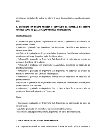 contidos nos atestados não poderá ser inferior à soma dos quantitativos exigidos para cada
Lote.
6. DEFINIÇÃO DA EQUIPE TÉCNICA E CONTEÚDO DA CERTIDÃO DE ACERVO
TÉCNICO (CAT) DE QUALIFICAÇÃO TÉCNICO-PROFISSIONAL
Projetos Executivos:
- Coordenador: graduação em Engenharia ou Arquitetura. Experiência na coordenação de
projetos viários urbanos.
- Consultor: graduação em Engenharia ou Arquitetura. Experiência em projetos de
infraestrutura viária.
- Profissional 1: graduação em Engenharia Civil ou Arquitetura. Experiência na elaboração de
projetos geométricos e de pavimentação de sistema viário.
- Profissional 2: graduação em Engenharia Civil. Experiência na elaboração de projetos de
drenagem de sistema viário urbano.
- Profissional 3: graduação em Engenharia ou Arquitetura. Experiência na elaboração de
projetos urbanísticos.
- Profissional 4: graduação em Engenharia Civil. Experiência na elaboração de projetos de
Estruturas de Concreto para Obras de Artes Especiais.
- Profissional 5: graduação em Engenharia Elétrica ou Civil. Experiência na elaboração de
projetos elétricos.
- Profissional 6: graduação em Engenharia Civil ou Arquitetura. Experiência na elaboração de
projetos hidráulicos e sanitários.
- Profissional 7: graduação em Engenharia Civil ou Elétrica. Experiência na elaboração de
projetos de Sistemas Inteligentes de Transportes.
Obras:
- Coordenador: graduação em Engenharia Civil. Experiência na coordenação de obras de
infraestrutura.
- Arquiteto: graduação em Arquitetura. Experiência em obras urbanas.
- Engenheiro: graduação em Engenharia. Experiência em obras de infraestrutura.
7. PROVA DE CAPITAL SOCIAL INTEGRALIZADO
- A comprovação deverá ser feita, relativamente à data da sessão pública mediante a
 