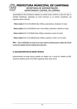 PREFEITURA MUNICIPAL DE CAMPINAS
SECRETARIA DE ADMINISTRAÇÃO
DEPARTAMENTO CENTRAL DE COMPRAS
43
apresentação do Ato Constitutivo (estatuto ou contrato social, conforme o caso) em vigor ou
Certidão Simplificada, registrados na Junta Comercial ou no Cartório competente, nos
seguintes valores mínimos:
- Para o Lote 1: R$ 10.416.000,00 (dez milhões, quatrocentos e dezesseis mil reais)
- Para o Lote 2: R$ 23.670.000,00 (vinte e três milhões, seiscentos e setenta mil reais)
- Para o Lote 3: R$ 7.615.000,00 (sete milhões, seiscentos e quinze mil reais)
- Para o Lote 4: R$ 12.231.000,00 (doze milhões, duzentos e trinta e um mil reais)
Obs.: - Para a habilitação em mais de um Lote, deverá a licitante possuir capital não inferior
à soma dos capitais mínimos exigidos para cada Lote.
8. ESCLARECIMENTOS DE ORDEM TÉCNICA
Esclarecimentos de ordem técnica poderão ser obtidos com o Grupo de Trabalho do BRT,
através do telefone (xx19) 3772-4209, Engenheiro Olivar Cesar Acorci.
 
