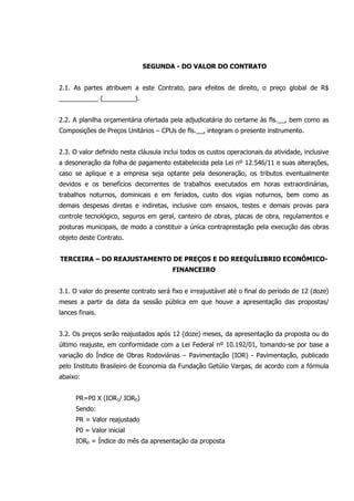 SEGUNDA - DO VALOR DO CONTRATO
2.1. As partes atribuem a este Contrato, para efeitos de direito, o preço global de R$
___________ (_________).
2.2. A planilha orçamentária ofertada pela adjudicatária do certame às fls.__, bem como as
Composições de Preços Unitários – CPUs de fls.__, integram o presente instrumento.
2.3. O valor definido nesta cláusula inclui todos os custos operacionais da atividade, inclusive
a desoneração da folha de pagamento estabelecida pela Lei nº 12.546/11 e suas alterações,
caso se aplique e a empresa seja optante pela desoneração, os tributos eventualmente
devidos e os benefícios decorrentes de trabalhos executados em horas extraordinárias,
trabalhos noturnos, dominicais e em feriados, custo dos vigias noturnos, bem como as
demais despesas diretas e indiretas, inclusive com ensaios, testes e demais provas para
controle tecnológico, seguros em geral, canteiro de obras, placas de obra, regulamentos e
posturas municipais, de modo a constituir a única contraprestação pela execução das obras
objeto deste Contrato.
TERCEIRA – DO REAJUSTAMENTO DE PREÇOS E DO REEQUÍLIBRIO ECONÔMICO-
FINANCEIRO
3.1. O valor do presente contrato será fixo e irreajustável até o final do período de 12 (doze)
meses a partir da data da sessão pública em que houve a apresentação das propostas/
lances finais.
3.2. Os preços serão reajustados após 12 (doze) meses, da apresentação da proposta ou do
último reajuste, em conformidade com a Lei Federal nº 10.192/01, tomando-se por base a
variação do Índice de Obras Rodoviárias – Pavimentação (IOR) - Pavimentação, publicado
pelo Instituto Brasileiro de Economia da Fundação Getúlio Vargas, de acordo com a fórmula
abaixo:
PR=P0 X (IOR1/ IOR0)
Sendo:
PR = Valor reajustado
P0 = Valor inicial
IOR0 = Índice do mês da apresentação da proposta
 