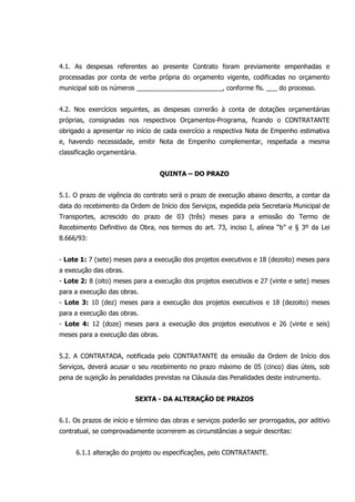 4.1. As despesas referentes ao presente Contrato foram previamente empenhadas e
processadas por conta de verba própria do orçamento vigente, codificadas no orçamento
municipal sob os números ________________________, conforme fls. ___ do processo.
4.2. Nos exercícios seguintes, as despesas correrão à conta de dotações orçamentárias
próprias, consignadas nos respectivos Orçamentos-Programa, ficando o CONTRATANTE
obrigado a apresentar no início de cada exercício a respectiva Nota de Empenho estimativa
e, havendo necessidade, emitir Nota de Empenho complementar, respeitada a mesma
classificação orçamentária.
QUINTA – DO PRAZO
5.1. O prazo de vigência do contrato será o prazo de execução abaixo descrito, a contar da
data do recebimento da Ordem de Início dos Serviços, expedida pela Secretaria Municipal de
Transportes, acrescido do prazo de 03 (três) meses para a emissão do Termo de
Recebimento Definitivo da Obra, nos termos do art. 73, inciso I, alínea “b” e § 3º da Lei
8.666/93:
- Lote 1: 7 (sete) meses para a execução dos projetos executivos e 18 (dezoito) meses para
a execução das obras.
- Lote 2: 8 (oito) meses para a execução dos projetos executivos e 27 (vinte e sete) meses
para a execução das obras.
- Lote 3: 10 (dez) meses para a execução dos projetos executivos e 18 (dezoito) meses
para a execução das obras.
- Lote 4: 12 (doze) meses para a execução dos projetos executivos e 26 (vinte e seis)
meses para a execução das obras.
5.2. A CONTRATADA, notificada pelo CONTRATANTE da emissão da Ordem de Início dos
Serviços, deverá acusar o seu recebimento no prazo máximo de 05 (cinco) dias úteis, sob
pena de sujeição às penalidades previstas na Cláusula das Penalidades deste instrumento.
SEXTA - DA ALTERAÇÃO DE PRAZOS
6.1. Os prazos de início e término das obras e serviços poderão ser prorrogados, por aditivo
contratual, se comprovadamente ocorrerem as circunstâncias a seguir descritas:
6.1.1 alteração do projeto ou especificações, pelo CONTRATANTE.
 