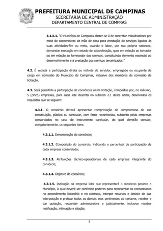 PREFEITURA MUNICIPAL DE CAMPINAS
SECRETARIA DE ADMINISTRAÇÃO
DEPARTAMENTO CENTRAL DE COMPRAS
5
4.1.5.1. “O Município de Campinas abster-se-á de contratar trabalhadores por
meio de cooperativas de mão de obra para prestação de serviços ligados às
suas atividades-fim ou meio, quando o labor, por sua própria natureza,
demandar execução em estado de subordinação, quer em relação ao tomador
ou em relação ao fornecedor dos serviços, constituindo elemento essencial ao
desenvolvimento e à prestação dos serviços terceirizados.”
4.2. É vedada a participação direta ou indireta de servidor, empregado ou ocupante de
cargo em comissão do Município de Campinas, inclusive dos membros da comissão de
licitação.
4.3. Será permitida a participação de consórcios nesta licitação, compostos por, no máximo,
5 (cinco) empresas, para cada lote descrito no subitem 2.1 deste edital, observados os
requisitos que se seguem:
4.3.1. O consórcio deverá apresentar comprovação do compromisso de sua
constituição, público ou particular, com firma reconhecida, subscrito pelas empresas
consorciadas no caso de instrumento particular, do qual deverão constar,
obrigatoriamente, os seguintes itens:
4.3.1.1. Denominação do consórcio;
4.3.1.2. Composição do consórcio, indicando o percentual de participação de
cada empresa consorciada;
4.3.1.3. Atribuições técnico-operacionais de cada empresa integrante do
consórcio;
4.3.1.4. Objetivo do consórcio;
4.3.1.5. Indicação da empresa líder que representará o consórcio perante o
Município, à qual deverá ser conferido poderes para representar os consorciados
no procedimento licitatório e no contrato, interpor recursos e desistir de sua
interposição e praticar todos os demais atos pertinentes ao certame, receber e
dar quitação, responder administrativa e judicialmente, inclusive receber
notificação, intimação e citação;
 
